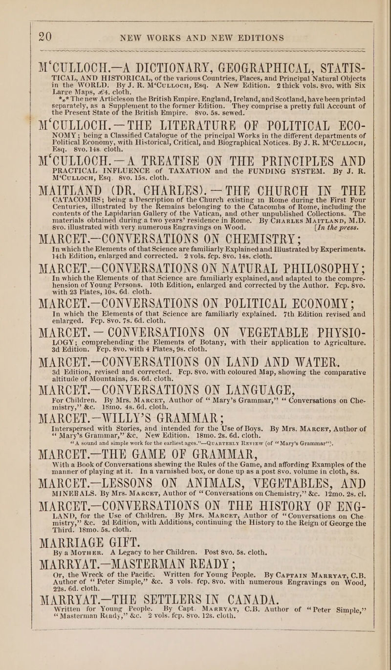 eee M'CULLOCH.—A DICTIONARY, GEOGRAPHICAL, STATIS- TICAL, AND HISTORICAL, of the various Countries, Places, and Principal Natural Objects in the WORLD. By J. R. M‘Cuuttocn, Esq. A New Edition. 2 thick vols. 8vo. with Six Large Maps, #4. cloth. *,* The new Articleson the British Empire, England, Ireland, and Scotland, have been printad separately, as a Supplement to the former Edition. They comprise a pretty full Account of the Present State of the British Empire. 8vo. 5s. sewed. M°CULLOCH.—THE LITERATURE OF POLITICAL ECO- NOMY; being a Classified Catalogue of the principal Works in the different departments of Political Economy, with Historical, Critical, and Biographical Notices. By J. R. M‘CuLLocH, Esq. 8vo.14s. cloth. M'CULLOCH.— A TREATISE ON THE PRINCIPLES AND PRACTICAL INFLUENCE of TAXATION and the FUNDING SYSTEM. By J. R. M‘CuLLOCH, Esq. 8vo. 15s. cloth. MAITLAND (DR. CHARLES). —THE CHURCH IN THE CATACOMBS; being a Description of the Church existing in Rome during the First Four Centuries, illustrated by the Remains belonging to the Catacombs of Rome, including the contents of the Lapidarian Gallery of the Vatican, and other unpublished Collections. The materials obtained during a two years’ residence in Rome. By CHARLES MAITLAND, M.D. 8vo. illustrated with very numerous Engraving on Wood. [In the press. MARCET.—CONVERSATIONS ON CHEMISTRY ; In which the Elements of that Science are familiarly Explained and Hlustrated by Experiments. 14th Edition, enlarged and corrected. 2 vols. fcp. 8vo. 14s. cloth. MARCET.—CONVERSATIONS ON NATURAL PHILOSOPHY ; In which the Elements of that Science are familiarly explained, and adapted to the compre- hension of Young Persons. 10th Edition, enlarged and corrected by the Author. Fcp. 8vo. with 23 Plates, 10s. 6d. cloth. MARCET.—CONVERSATIONS ON POLITICAL ECONOMY; In which the Elements of that Science are familiarly explained. 7th Edition revised and enlarged. Fcp. 8vo. 7s. 6d. cloth. MARCET. — CONVERSATIONS ON VEGETABLE PHYSIO- LOGY; comprehending the Elements of Botany, with their application to Agriculture. 3d Edition. Fcp. 8vo. with 4 Plates, 9s. cloth. | MARCET.—CONVERSATIONS ON LAND AND WATER. 3d Edition, revised and corrected. Fcp. 8vo. with coloured Map, showing the comparative altitude of Mountains, 5s. 6d. cloth. MARCET.—CONVERSATIONS ON LANGUAGE, For Children. By Mrs. Marcet, Author of ‘‘ Mary’s Grammar,” ‘* Conversations on Che- mistry,”? &amp;c. 18mo. 4s. 6d. cloth. MARCET.—WILLY’S GRAMMAR; Interspersed with Stories, and intended for the Use of Boys. By Mrs. MaArcert, Author of ‘© Mary’s Grammar,”’ &amp;c, New Edition. 18mo. 2s. 6d. cloth. «A sound and simple work for the earliest ages.” —QuARTERLY REVIEW (of “Mary’s Grammar’’). MARCET.—THE GAME OF GRAMMAR, With a Book of Conversations shewing the Rules of the Game, and affording Examples of the manner of playing at it. Ina varnished box, or done up as a post 8vo. volume in cloth, 8s. MARCET.—LESSONS ON ANIMALS, VEGETABLES, AND MINERALS. By Mrs. Marcet, Author of ‘ Conversations on Chemistry,”’ &amp;c. 12mo. 2s. cl. MARCET.—CONVERSATIONS ON THE HISTORY OF ENG- LAND, for the Use of Children. By Mrs. Marcet, Author of “Conversations on Che- mistry,” &amp;c. 2d Edition, with Additions, continuing the History to the Reign of George the Third. 18mo. 5s. cloth. MARRIAGE GIFT. By a MorHer. A Legacy to her Children. Post 8vo. 5s. cloth. MARRYAT.—MASTERMAN READY 5 Or, the Wreck of the Pacific. Written for Young People. By Caprain MARRYAT, C.B. Author a : Peter Simple,” &amp;c. 3 vols. fcp. 8vo. with numerous Engravings on Wood, 22s. 6d. cloth. MARRYAT.—THE SETTLERS IN CANADA. Written for Young People. By Capt. Marryat, C.B. Author of “ Peter Simple,”’ 6‘ Masterman Ready,” &amp;c. 2 vols. fcp. 8vo. 12s. cloth. ;