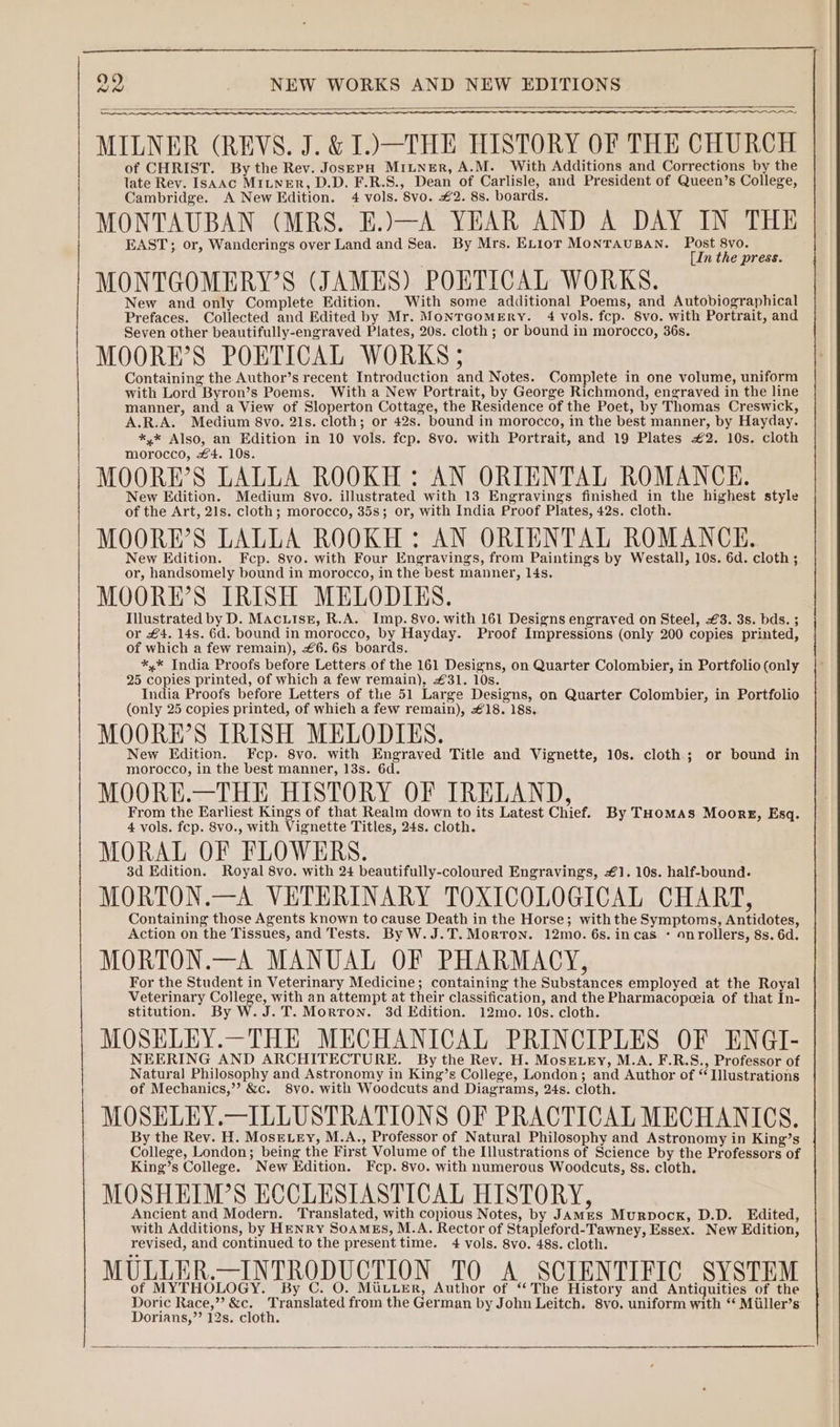 eV MILNER (REVS. J. &amp; I.) THE HISTORY OF THE CHURCH of CHRIST. By the Rev. JosepH MitNer, A.M. With Additions and Corrections by the late Rev. ISAAC MILNER, D.D. F.R.S., Dean of Carlisle, and President of Queen’s College, Cambridge. A New Edition. 4 vols. 8vo. £2. 8s. boards. MONTAUBAN (MRS. E.)—A YEAR AND A DAY IN THE EAST; or, Wanderings over Land and Sea. By Mrs. EL1ior MONTAUBAN. Post 8vo. [In the press. MONTGOMERY’S (JAMES) POETICAL WORKS. : New and only Complete Edition. With some additional Poems, and Autobiographical Prefaces. Collected and Edited by Mr. MonrcomMEry. 4 vols. fcp. 8vo. with Portrait, and Seven other beautifully-engraved Plates, 20s. cloth ; or bound in morocco, 36s. MOORE’S POETICAL WORKS ; Containing the Author’s recent Introduction and Notes. Complete in one volume, uniform with Lord Byron’s Poems. With a New Portrait, by George Richmond, engraved in the line manner, and a View of Sloperton Cottage, the Residence of the Poet, by Thomas Creswick, A.R.A. Medium 8vo. 21s. cloth; or 42s. bound in morocco, in the best manner, by Hayday. *,* Also, an Edition in 10 vols. fcp. 8vo. with Portrait, and 19 Plates #2. 10s. cloth morocco, £4. 10s. MOORE’S LALLA ROOKH: AN ORIENTAL ROMANCE. New Edition. Medium 8vo. illustrated with 13 Engravings finished in the highest style of the Art, 21s. cloth; morocco, 35s; or, with India Proof Plates, 42s. cloth. MOORE’S LALLA ROOKH : AN ORIENTAL ROMANCE. New Edition. Fcp. 8vo. with Four Engravings, from Paintings by Westall, 10s. 6d. cloth ; or, handsomely bound in morocco, in the best manner, 14s. MOORE’S IRISH MELODIES. Illustrated by D. MacuiseE, R.A. Imp. 8vo. with 161 Designs engraved on Steel, £3. 3s. bds. ; or £4. 14s. 6d. bound in morocco, by Hayday. Proof Impressions (only 200 copies printed, of which a few remain), £6. 6s boards. *,* India Proofs before Letters of the 161 Designs, on Quarter Colombier, in Portfolio (only 25 copies printed, of which a few remain), £31. 10s. India Proofs before Letters of the 51 Large Designs, on Quarter Colombier, in Portfolio (only 25 copies printed, of which a few remain), €18. 18s. MOORE’S IRISH MELODIES. New Edition. Fcp. 8vo. with Engraved Title and Vignette, 10s. cloth; or bound in morocco, in the best manner, 13s. 6d. MOORE.—THE HISTORY OF IRELAND, From the Earliest Kings of that Realm down to its Latest Chief. By THomas Moores, Esq. 4 vols. fcp. 8v0., with Vignette Titles, 24s. cloth. MORAL OF FLOWERS. 3d Edition. Royal 8vo. with 24 beautifully-coloured Engravings, €1. 10s. half-bound. MORTON.—A VETERINARY TOXICOLOGICAL CHART, Containing those Agents known to cause Death in the Horse; with the Symptoms, Antidotes, Action on the Tissues, and Tests. By W.J.T. Morton. 12mo. 6s. in cas * onrollers, 8s. 6d. MORTON.—A MANUAL OF PHARMACY, For the Student in Veterinary Medicine; containing the Substances employed at the Royal Veterinary College, with an attempt at their classification, and the Pharmacopeeia of that In- stitution. By W. J.T. Morron. 3d Edition. 12mo. 10s. cloth. MOSELEY.—THE MECHANICAL PRINCIPLES OF ENGI- NEERING AND ARCHITECTURE. By the Rev. H. Mose.ey, M.A. F.R.S., Professor of Natural Philosophy and Astronomy in King’s College, London; and Author of “ Illustrations of Mechanics,”? &amp;c. 8vo. with Woodcuts and Diagrams, 24s. cloth. MOSELEY.—ILLUSTRATIONS OF PRACTICAL MECHANICS. By the Rev. H. Mose ey, M.A., Professor of Natural Philosophy and Astronomy in King’s College, London; being the First Volume of the Illustrations of Science by the Professors of King’s College. New Edition. Fcp. 8vo. with numerous Woodcuts, 8s. cloth. MOSHEIM’S ECCLESIASTICAL HISTORY, Ancient and Modern. Translated, with copious Notes, by JAMES Murpock, D.D. Edited, with Additions, by HENRY SoaMEs, M.A. Rector of Stapleford-Tawney, Essex. New Edition, revised, and continued to the present time. 4 vols. 8vo. 48s. cloth. MULLER.—INTRODUCTION TO A SCIENTIFIC SYSTEM of MYTHOLOGY. By C. O / HO . O. MULLER, Author of “The History and Antiguities of the Doric Race,” &amp;c. Translated from the German by John Leitch. 8vo. uniform with “ Miiller’s Dorians,”’ 12s. cloth.