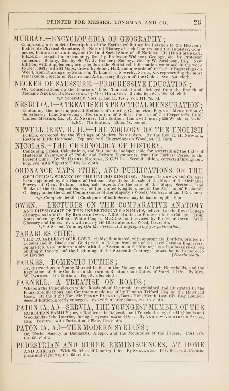 ay wee eee em = — I ne Ne ee te eee eR eee ee, ~ MURRAY.—ENCYCLOPADIA OF GEOGRAPHY ; Comprising a complete Description of the Earth: exhibiting its Relation to the Heavenly Bodies, its Physical Structure, the Natural History of each Country, and the Industry, Com- merce, Political Institutions, and Civil and Social State of all Nations. By Huagu Murray, F.R.S.E.: assisted in Astronomy, &amp;c. by Professor Wallace; Geology, &amp;c. by Professor Jameson; Botany, &amp;c. by Sir W. J. Hooker; Zoology, &amp;c. by W. Swainson, Esq. New Edition, with Supplement, bringing down the Statistical Information contained in the work to Dec. 1843; with 82 Maps, drawn by Sidney Hall, and upwards of 1000 other Engravings on Wood, from Drawings by Swainson, 'T. Landseer, Sowerby, Strutt, &amp;c. representing the most reraarkable Objects of Nature and, Art inevery Region of the Globe. 8vo. &amp;3. cloth. NECKER DE SAUSSURE.—PROGRESSIVE EDUCATION ; Or, Considerations on the Course of Life. Translated and abridged from the French of Madame NEcKER DE SaussurRE, by Miss HOLLAND. 3 vols. fcp. 8vo. 19s. 6d. cloth. *,* Separately, Vols. I. and II. 12s.; Vol. III. 7s. 6d. NESBIT (A.)—A TREATISE ON PRACTICAL MENSURATION ; Containing the most approved Methods of drawing Geometrical Figures ; Mensuration of Superficies ; Land-Surveying; Mensuration of Solids; the use of the Carpenter’s Rule; Timber Measure, &amp;c. By A. NEsBiT. 12th Edition. 12mo. with nearly 300 Woodcuts, 6s. bd. KEY. 7tii Edition. 12mo. 5s. bound. NEWELL (REV. R. H.)—THE ZOOLOGY OF THE ENGLISH POETS, corrected by the Writings of Modern Naturalists. By the Rev. R. H. NEWELL, Rector of Little Hormead. Fcp. 8vo. with Engravings on Wood, 5s. 6d. cloth. NICOLAS.—THE CHRONOLOGY OF HISTORY. Containing Tables, Calculations, and Statements indispensable for ascertaining the Dates of Historical Events, and of Public and Private Documents, from the Earliest Period to the Present Time. By Sir Harris Nicouas, K.C.M.G. Second edition, corrected throughout. Fcp. 8vo. with Vignette Title, 6s. cloth. ORDNANCE MAPS (THE), AND PUBLICATIONS OF THE GEOLOGICAL SURVEY OF THE UNITED KINGDOM.—Messrs. LoneMAN and Co. have been appointed by the Board of Ordnance Agents for the sale of the Maps of the Ordnance Survey of Great Britain. Also, sole Agents for the sale of the Maps, Sections, and Books of the Geological Survey of the United Kingdom, and of the Museum of Economic Geology, under the Chief Commissioner of Her Majesty’s Woods, Works, and Land Revenues. *,* Complete detailed Catalogues of both Series may be had on application. OWEN. — LECTURES ON THE COMPARATIVE ANATOMY AND PHYSIOLOGY OF THE INVERTEBRATE ANIMALS, delivered at the Royal College Notes taken by William White Cooper, M.R.C.S. and revised by Professor Owen. With Glossary and Index. gsvo. with nearly 140 Illustrations on Wood, 14s. cloth. *,* A Second Volume, (On the Vertebrata) is preparing for publication. PARABLES (THE). THE PARABLES of OUR LORD, richly illuminated, with appropriate Borders, printed in Square fcp. 8vo. uniform in size with the ‘‘ Sermon on the Mount,”’ 21s. in a massive carved by Hayday. { Nearly ready. PARKES.—DOMESTIC DUTIES ; Regulation of their Conduct in the various Relations and Duties of Married Life. By Mrs. W. PARKES. 5th Edition. Fcp. 8vo. 9s. cloth. PARNELL.—A TREATISE ON ROADS; | Road. By the Right Hon. Sir HENRY PARNELL, Bart., Hon. Memb. Inst. Civ. Eng. London. Second Edition, greatly enlarged. 8vo.with 9 large plates, #1. 1s. cloth. Woodlands of the Interior, during the years 1843 and 1844. By ANDREW ARCHIBALD PaTon, Esq. Post 8vo. with Portrait and Plate, 12s. cloth. PATON (A. A.)—THE MODERN SYRIANS; Or, Native Society in Damascus, Aleppo, and the Mountains of the Druses. Post 8vo. 10s. 6d. cloth. PEDESTRIAN AND OTHER REMINISCENCES, AT HOME AND ABROAD. With Sketches of Country Life. By SyLvANus. Post 8vo. with Frontis- piece and Vignette, 10s. 6d. cloth.