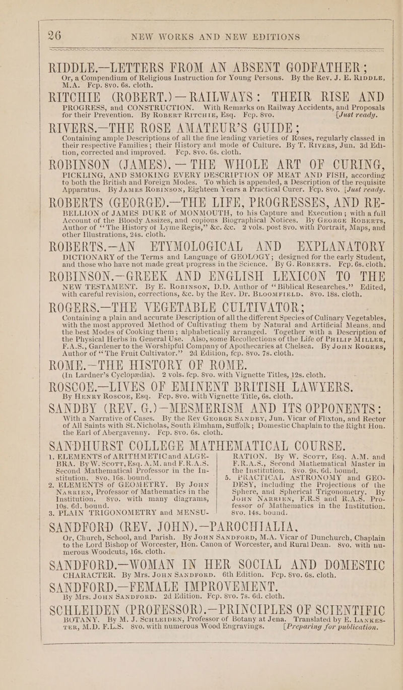 eae nn ee ~ FOS RIDDLE.—LETTERS FROM AN ABSENT GODFATHER; Or, a Compendium of Religious Instruction for Young Persons. By the Rev. J. E. Ripprie, M.A. Fcp. 8vo. 6s. cloth. RITCHIE (ROBERT.)— RAILWAYS: THEIR RISE AND PROGRESS, and CONSTRUCTION. With Remarks on Railway Accidents, and Proposals for their Prevention. By Roperr RircuHtisz, Esq. Fcp. 8vo. {Just ready. RIVERS.—THE ROSE AMATEUR’S GUIDE; Containing ample Descriptions of all the fine leading varieties of Roses, regularly classed in their respective Families; their History and mode ef Culture. By T. RIVERS, Jun. 3d Edi- tion, corrected and improved. Fcp. 8vo. 6s. cloth. ROBINSON (JAMES).— THE WHOLE ART OF CURING, PICKLING, AND SMOKING EVERY DESCRIPTION OF MEAT AND FISH, according to both the British and Foreign Modes. To which is appended, a Description of the requisite Apparatus. By JAMES ROBINSON, Eighteen Years a Practical Curer. Fcp. 8vo. [Just ready. ROBERTS (GEORGE).—THE LIFE, PROGRESSES, AND RE- BELLION of JAMES DUKE of MONMOUTH, to his Capture and ae onions with a full Account of the Bloody Assizes, and copious Biographical Notices. By Gr ORGE ROBERTS, Author of ‘The History of Lyme Regis,” &amp;c. &amp;c. 2 vols. post 8vo. with Portrait, Maps, and other Illustrations, 24s. cloth. ROBERTS.—AN ETYMOLOGICAL AND EXPLANATORY DICTIONARY of the Terms and Language of GEOLOGY; designed for the early Student, and those who have not made great progress inthe Science. By G. Roperts. F cp. 6s. cloth. ROBINSON.—GREEK AND ENGLISH LEXICON TO THE NEW TESTAMENT. By E. Ropinson, D.D. Author of “ Biblical Researches.’’ Edited, with careful revision, corrections, &amp;c. by the Rev. Dr. BLOOMFIELD. 8Vvo. 18s. cloth. ROGERS.—THE VEGETABLE CULTIVATOR; Containing a plain and accurate Description of all the different one of Culinary Vegetables, with the most approved Method of Cultivating them by Natural and Artificial Means, and the best Modes of Cooking them ; alphabetically arranged. Together with a Description of the Physical Herbs in General Use. Also, some Recollections of the Life of ParLIP MILLER, *,A.S., Gardener to the Worshipful Company of Apothecaries at Chelsea. By JoHN ROGE RS, Author of “The Fruit Cultivator.’’ 2d Edition, fcp. 8vo. 7s. cloth. ROME.—THE HISTORY OF ROME. (In Lardner’s Cyclopedia). 2 vols. fep. 8vo. with Vignette Titles, 12s. cloth. ROSCOE.—LIVES OF EMINENT BRITISH LAWYERS. By Henry Roscog, Esq. Fcp. 8vo. with Vignette ‘Title, 6s. cloth. SANDBY (REV. G.)—-MESMERISM AND ITS OPPONENTS: With a Narrative of Cases. By the Rev GEORGE SANDBY, Jun. Vicar of Flixton, and Rector of All Saints with St. Nicholas, South Elmham, Suffolk ; Domestic Chaplain to the Right Hon. the Earl of Abergavenny. Fcp. 8vo. 6s. cloth. SANDHURST COLLEGE MATHEMATICAL COURSE. 1. ELEMENTS of ARITHMETIC and ALGEH- RATION. By W. Scort, Esq. A.M. and BRA. By W.Scort, Esq. A.M. and F.R.A.S. F.R.A.S., Second Mathematical Master in Second Mathematical Professor in the In- the Institution. 8vo. 9s. 6d. bound. stitution. 8vo. 16s. bound. ‘| &amp; PRACTICAL ASTRONOMY and GEO- 2. ELEMENTS of GEOMETRY. By Joun DESY, including the Projections of the NaRRIEN, Professor of Mathematics in the Sphere, and Spherical Trigonometry. By Institution. Syo. with many diagrams, JOHN NARRIEN, F.R.S aad R.A-S.- Pro- 10s. 6d. bound. fessor of Mathematics in the Institution. 3. PLAIN TRIGONOMETRY and MENSU- 8vo. 14s. bound. SANDFORD (REV. JOHN).—PAROCHIALIA, Or, Church, School, and Parish. By JoHN SANpDFoRD, M.A. Vicar of Dunchurch, Chaplain to the Lord Bishop ‘of Worcester, Hon. Canon of Worcester, and Rural Dean. 8vo. with nu- merous Woodcuts, 16s. cloth. SANDFORD.—WOMAN IN HER SOCIAL AND DOMESTIC CHARACTER. By Mrs. JOHN SANDFoRD. 6th Edition. Fcp. 8vo. 6s. cloth. SANDFORD.—FEMALE IMPROVEMENT. By Mrs: JoHN SANDFORD. 2d Edition. Fep. 8vo. 7s. 6d. cloth. SCHLEIDEN (PROFESSOR).—PRINCIPLES OF SCIENTIFIC BOTANY. By M. J. ScHLEIDEN, Professor of Botany at Jena. Translated by E. LanxKes- TER, M.D. F. L.S. 8vo. with numerous Wood Engrayings. [Preparing for publication.