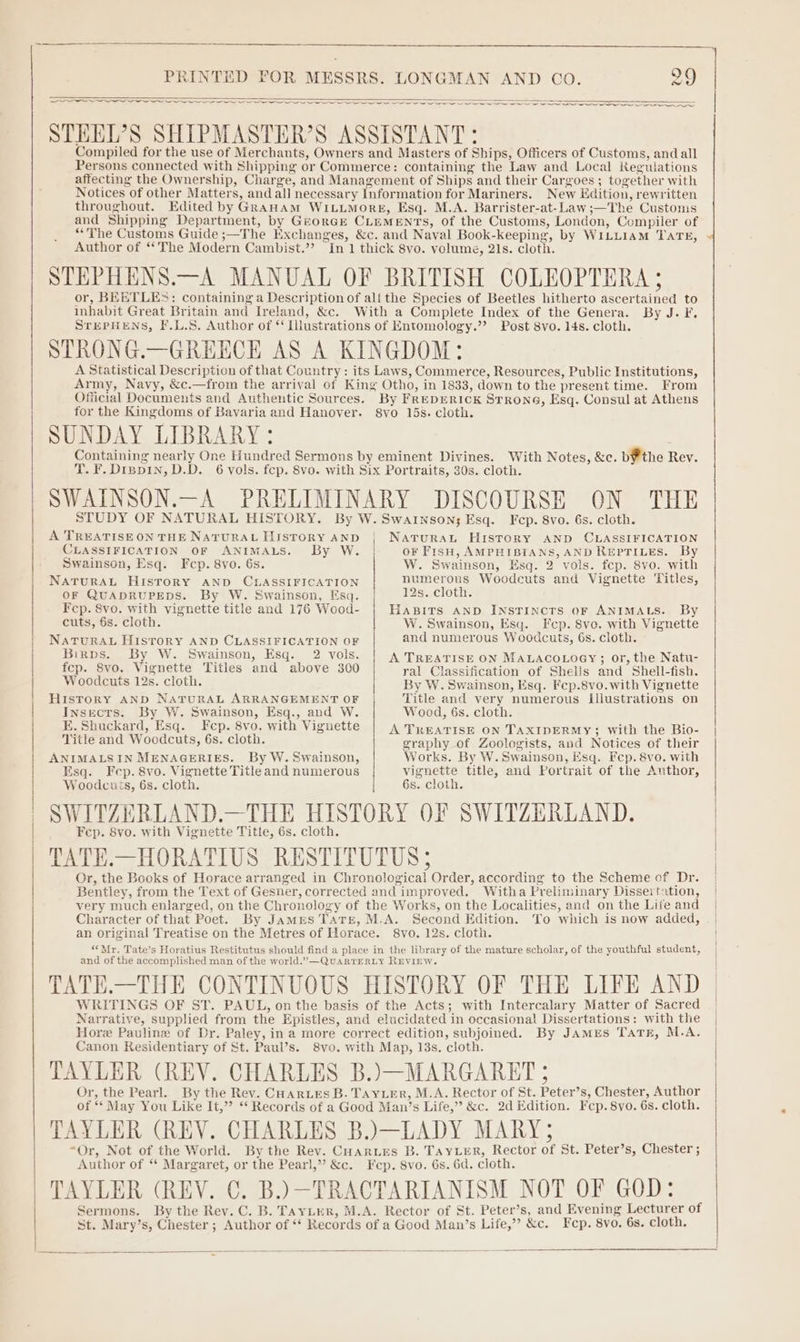 OO aaa _ = = <= — ~ aoa a STEEDL’?S SHIPMASTER’S ASSISTANT: Compiled for the use of Merchants, Owners and Masters of Ships, Officers of Customs, and all Persons connected with Shipping or Commerce: containing the Law and Local Regulations affecting the Ownership, Charge, and Management of Ships and their Cargoes; together with Notices of other Matters, and all necessary Information for Mariners. New Edition, rewritten throughout. Edited by GraHAmM WILuMorE, Esq. M.A. Barrister-at-Law;—The Customs and Shipping Department, by GzeorGk CLEMENTS, of the Customs, London, Compiler of “The Customs Guide ;—The Exchanges, &amp;c. and Naval Book-keeping, by WILLIAM TATE, Author of ‘*The Modern Cambist.”? In 1 thick 8vo. volume, 21s. cloth. STEPHENS.—A MANUAL OF BRITISH COLEOPTERA ; or, BEETLES: containing a Description of alf the Species of Beetles hitherto ascertained to inhabit Great Britain and Ireland, &amp;c. With a Complete Index of the Genera. By J. F, STEPHENS, F.L.S. Author of “ Llustrations of Entomology.”’ Post 8vo. 14s. cloth. STRONG.—GREECE AS A KINGDOM: A Statistical Description of that Country: its Laws, Commerce, Resources, Public Institutions, Army, Navy, &amp;c.—from the arrival of King Otho, in 1833, down to the present time. From Official Documents and Authentic Sources. By FREDERICK STRONG, Esq. Consul at Athens for the Kingdoms of Bavaria and Hanover. 8svo 15s. cloth. SUNDAY LIBRARY: Containing nearly One Hundred Sermons by eminent Divines. With Notes, &amp;c. b¥ the Rey. T. F. Dippin, D.D. 6 vols. fep. 8vo. with Six Portraits, 30s. cloth. SWAINSON.—A PRELIMINARY DISCOURSE ON THE STUDY OF NATURAL HISTORY. By W. Swarnson; Esq. Fecp. 8vo. 6s. cloth. A TREATISE ON THE NATURAL HISTORY AND CLASSIFICATION OF ANIMALS. By W. Swainson, Esq. Fcp. 8vo. 6s. NATURAL HIsToRY AND CLASSIFICATION OF QUADRUPEDS. By W. Swainson, Esq. Fcp. 8vo. with vignette title and 176 Wood- cuts, 6s. cloth. NATURAL HISTORY AND CLASSIFICATION OF Birps. By W. Swainson, Esq. 2 vols. fep. 8vo. Vignette Titles and above 300 Woodcuts 12s. cloth. History AND NAaTuRAL ARRANGEMENT OF Insects. By W. Swainson, Esq., and W. E. Shuckard, Esq. Fcp. 8vo. with Vignette Title and Woodcuts, 6s. cloth. ANIMALSIN MENAGERIES. By W. Swainson, Esq. Fcp. 8vo. Vignette Title and numerous NATURAL HistToRY AND CLASSIFICATION oF FisH, AMPHIBIANS, AND REPTILES. By W. Swainson, Esq. 2 vols. fcp. 8vo. with numerous Woodcuts and Vignette Titles, 12s. cloth. HABITS AND INSTINCTS oF ANIMALS. By W. Swainson, Esq. Fep. 8vo. with Vignette and numerous Woodcuts, 6s. cloth. A TREATISE ON MaLaco.oey; or, the Natu- ral Classification of Shells and Shell-fish. By W. Swainson, Esq. Fep.8vo.with Vignette Title and very numerous illustrations on Wood, 6s. cloth. A TREATISE ON TAXIDERMY; with the Bio- graphy_of Zoologists, and Notices of their Works. By W. Swainson, Esq. Fcp. 8vo. with vignette title, and Portrait of the Author, Woodcués, 6s. cloth. 6s. cloth. SWITZERLAND.—THE HISTORY OF SWITZERLAND. Fep. 8vo. with Vignette Title, 6s. cloth. TATE.—HORATIUS RESTITUTUS 5 Or, the Books of Horace arranged in Chronological Order, according to the Scheme of Dr. Bentley, from the Text of Gesner, corrected and improved. Witha Preliminary Dissertation, very much enlarged, on the Chronology of the Works, on the Localities, and on the Life and Character of that Poet. By James Tare, M.A. Second Edition. To which is now added, an original Treatise on the Metres of Horace. 8vo. 12s. cloth. ““Mr. Tate’s Horatius Restitutus should find a place in the library of the mature scholar, of the youthful student, and of the accomplished man of the world.”—QuaRTERLY REVIEW. TATE.—THE CONTINUOUS HISTORY OF THE LIFE AND WRITINGS OF ST. PAUL, on the basis of the Acts; with Intercalary Matter of Sacred Narrative, supplied from the Epistles, and elucidated in occasional Dissertations: with the Hore Pauline of Dr. Paley, ina more correct edition, subjoined. By JAMES TATE, M.A. Canon Residentiary of St. Paul’s. 8vo. with Map, 18s. cloth. TAYLER (REV. CHARLES B.)—MARGARET ; Or, the Pearl. By the Rev. Coar ues B. TAYLER, M.A. Rector of St. Peter’s, Chester, Author of “ May You Like It,” * Records of a Good Man’s Life,” &amp;c. 2d Edition. Fcp. 8vo. 6s. cloth. TAYLER (REV. CHARLES B.)—LADY MARY; “Or, Not of the World. By the Rev. Cuarues B. TAYLER, Rector of St. Peter’s, Chester ; Author of “ Margaret, or the Pearl,” &amp;c. Fep. 8vo. 6s. 6d. cloth. TAYLER (REV. C. B.)-TRACTARIANISM NOT OF GOD: Sermons. By the Rey. C. B. Tayuter, M.A. Rector of St. Peter’s, and Evening Lecturer of St. Mary’s, Chester ; Author of ‘‘ Records of a Good Man’s Life,’ &amp;c. Fcp. 8vo. 6s. cloth.