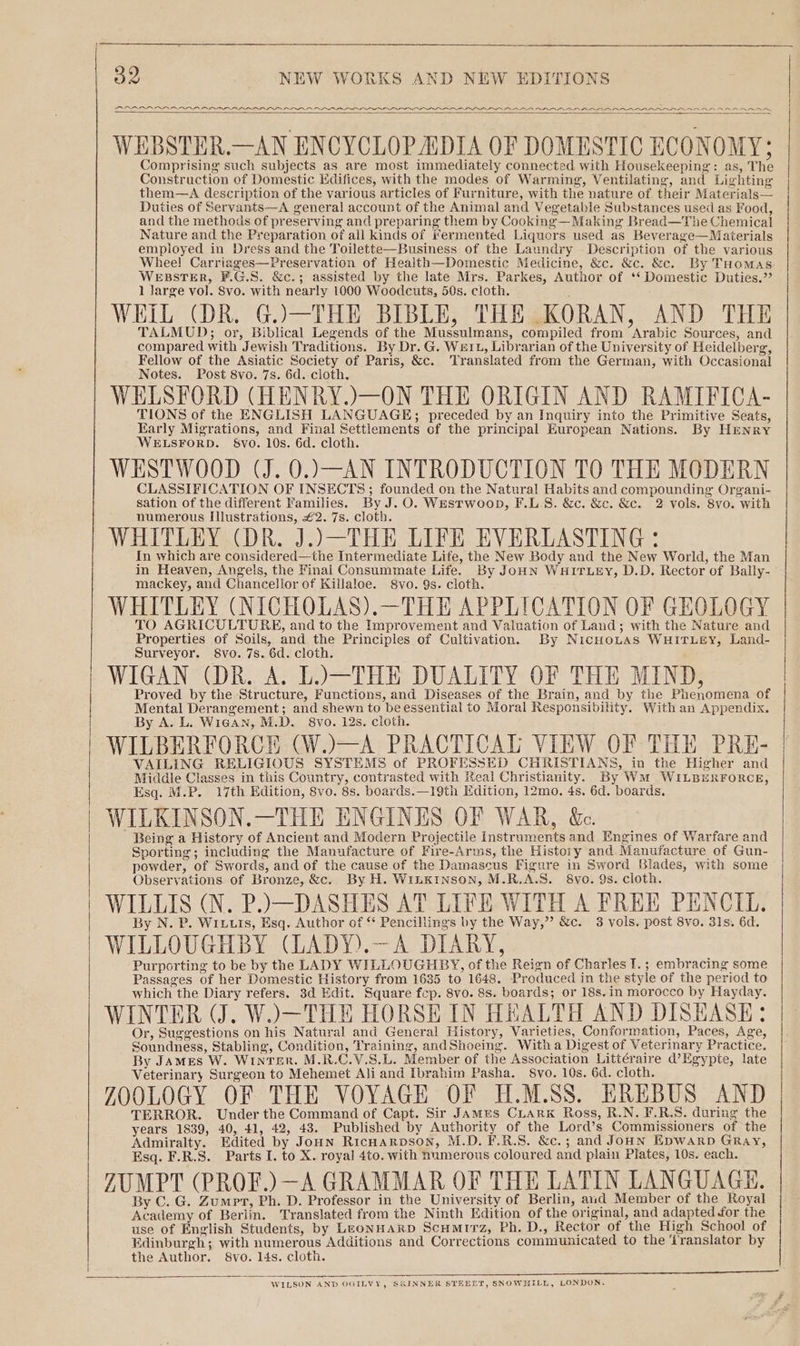 PADDED PRAIA DIO AOA PRAIA OR IN BADER IAPR AAR ADA RAAA AAR AAA RA SAAARAR AAA ARR RRR WEBSTER.—AN ENCYCLOPADIA OF DOMESTIC ECONOMY; Comprising such subjects as are most immediately connected with Housekeeping: as, The Construction of Domestic Edifices, with the modes of Warming, Ventilating, and Lighting them—A description of the various articles of Furniture, with the nature of. their Materials— Duties of Servants—A general account of the Animal and Vegetable Substances used as Food, and the methods of preserving and preparing them by Cooking—Making Bread—The Chemical Nature and the Preparation of all kinds of fermented Liquors used as Beverage—Materials employed in Dress and the Toilette—Business of the Laundry Description of the various Whee! Carriages—Preservation of Health—Domestic Medicine, &amp;c. &amp;c. &amp;c. By THomas WEBSTER, F.G.S. &amp;c.; assisted by the late Mrs. Parkes, Author of ‘‘ Domestic Duties.” 1 large vol. Svo. with nearly 1000 Woodcuts, 50s. cloth. a WHIL (DR. G.)—THE BIBLE, THE KORAN, AND THE TALMUD; or, Biblical Legends of the Mussulmans, compiled from Arabic Sources, and compared with Jewish Traditions. By Dr. G. We1L, Librarian of the University of Heidelberg, Fellow of the Asiatic Society of Paris, &amp;c. ‘Translated from the German, with Occasional Notes. Post 8vo. 7s. 6d. cloth, WELSFORD (HENRY.)—ON THE ORIGIN AND RAMIFICA- TIONS of the ENGLISH LANGUAGE; preceded by an Inquiry into the Primitive Seats, Early Migrations, and Final Settlements cf the principal European Nations. By HEnry ‘WELSFORD. 8vo. 10s. 6d. cloth. WESTWOOD (J. 0.)—AN INTRODUCTION TO THE MODERN CLASSIFICATION OF INSECTS; founded on the Natural Habits and compounding Organi- sation of the different Families. By J. O. WEstwoop, F.L.S. &amp;c. &amp;c. &amp;c. 2 vols. 8vo. with numerous Illustrations, £2. 7s. cloth. WHITLEY (DR. J..—THE LIFE EVERLASTING: In which are considered—the Intermediate Life, the New Body and the New World, the Man in Heaven, Angels, the Final Consummate Life. By JOHN WHITLEY, D.D. Rector of Bally- mackey, and Chancellor of Killaloe. Svo. 9s. cloth. WHITLEY (NICHOLAS).—THE APPLICATION OF GEOLOGY TO AGRICULTURE, and to the Improvement and Valuation of Land; with the Nature and Properties of Soils, and the Principles of Cultivation. By NicHoLaAs WHITLEY, Land- Surveyor. 8vo. 7s. 6d. cloth. WIGAN (DR. A. L.)—THE DUALITY OF THE MIND, Proved by the Structure, Functions, and Diseases of the Brain, and by the Phenomena of Mental Derangement; and shewn to beessential to Moral Responsibility. With an Appendix. By A. L. WigAN, M.D. 8vo. 12s. cloth. WILBERFORCE (W.—A PRACTICAL VIEW OF THE PRE- VAILING RELIGIOUS SYSTEMS of PROFESSED CHRISTIANS, in the Higher and Middle Classes in this Country, contrasted with Real Christianity. By WM WILBERFORCE, Esq. M.P. 17th Edition, 8vo. 8s. boards.—19th Edition, 12mo, 4s, 6d. boards. WILKINSON.—THE ENGINES OF WAR, &amp;e. Being a History of Ancient and Modern Projectile Instruments and Engines of Warfare and Sporting; including the Manufacture of Fire-Arms, the History and Manufacture of Gun- powder, of Swords, and of the cause of the Damascus Figure in Sword Blades, with some Observations of Bronze, &amp;c. By H. WinKINSON, M.R.A.S. 8vo. 9s. cloth. WILLIS (N. P.)—DASHES AT LIFE WITH A FREE PENCIL. By N. P. Wiutis, Esq. Author of ‘ Pencillings by the Way,” &amp;c. 3 vols. post 8vo. 31s. 6d. WILLOUGHBY (LADY).—A DIARY, Purporting to be by the LADY WILLOUGHBY, of the Reign of Charles I.; embracing some Passages of her Domestic History from 1635 to 1648. Produced in the style of the period to which the Diary refers. 3d Edit. Square fcp. 8vo. 8s. boards; or 18s.in morocco by Hayday. WINTER (J. W.)—THE HORSE IN HEALTH AND DISHASE: Or, Suggestions on his Natural and General History, Varieties, Conformation, Paces, Age, Soundness, Stabling, Condition, Training, andShoeing. With a Digest of Veterinary Practice. By JAMEs W. Winter. M.R.C.V.S.L. Member of the Assoctation Littéraire d’Egypte, late Veterinary Surgeon to Mehemet Ali and Ibrahim Pasha. 8vo. 10s. 6d. cloth. ZOOLOGY OF THE VOYAGE OF H.M.SS. EREBUS AND TERROR. Under the Command of Capt. Sir James Ciark Ross, R.N. F.R.S. during the years 1839, 40, 41, 42, 43. Published by Authority of the Lord’s Commissioners of the Admiralty. Edited by JoHn RicHarvoson, M.D. F.R.S. &amp;c.; and JoouN Epwarp GRay, Esq. F.R.S. Parts I. to X. royal 4to. with numerous coloured and plain Plates, 10s. each. ZUMPT (PROF.) —A GRAMMAR OF THE LATIN LANGUAGE. By C. G. Zumpt, Ph. D. Professor in the University of Berlin, and Member of the Royal Academy of Berlin. Translated from the Ninth Edition of the original, and adapted for the use of English Students, by LEoNHARD Scumirz, Ph. D., Rector of the High School of Edinburgh; with numerous Additions and Corrections communicated to the ‘translator by the Author. 8vo. 14s. cloth. WILSON AND OGILVY, SKINNER STEBET, SNOWHILL, LONDON. lp en i rep gg nese eee oe |