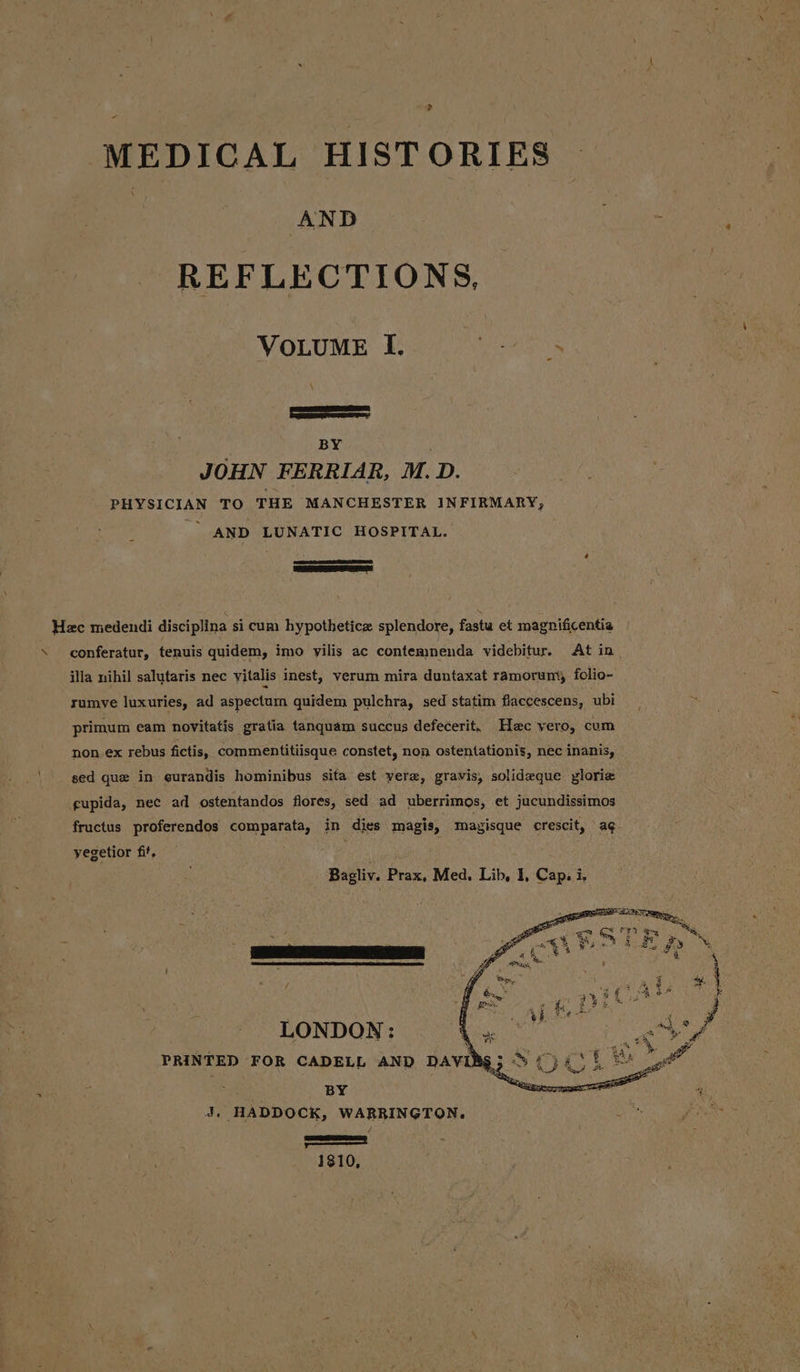 &gt; MEDICAL HISTORIES | qe % REFLECTIONS, VOLUME I, eset. SS BY JOHN FERRIAR, M. D. PHYSICIAN TO THE MANCHESTER INFIRMARY, AND LUNATIC HOSPITAL. RS Hec medendi disciplina si cum hypothetice splendore, fasta et magnificentia \ _conferatur, tenuis quidem, imo vilis ac contemnenda videbitur. At in. illa nihil salutaris nec vitalis inest, verum mira duntaxat ramorun\y folio- rumve luxuries, ad aspectum quidem pulchra, sed statim flaccescens, ubi primum eam novitatis gratia tanquam succus defecerit. Hec vero, cum non. ex rebus fictis, commentitiisque constet, non ostentationis, nec inanis, sed que in eurandis hominibus sita est vera, gravis, solideque yloriz gupida, nec ad ostentandos flores, sed ad uberrimos, et jucundissimos fructus proferendos comparata, in dies magis, magisque crescit, ag- yegetior fit, ; Bagliv. Prax, Med. Lib, I, Cap, i. LONDON: | ad 9 Fi PRINTED FOR CADELL AND DAVIBS3 © {) i K gt BY é “ Some 1810,