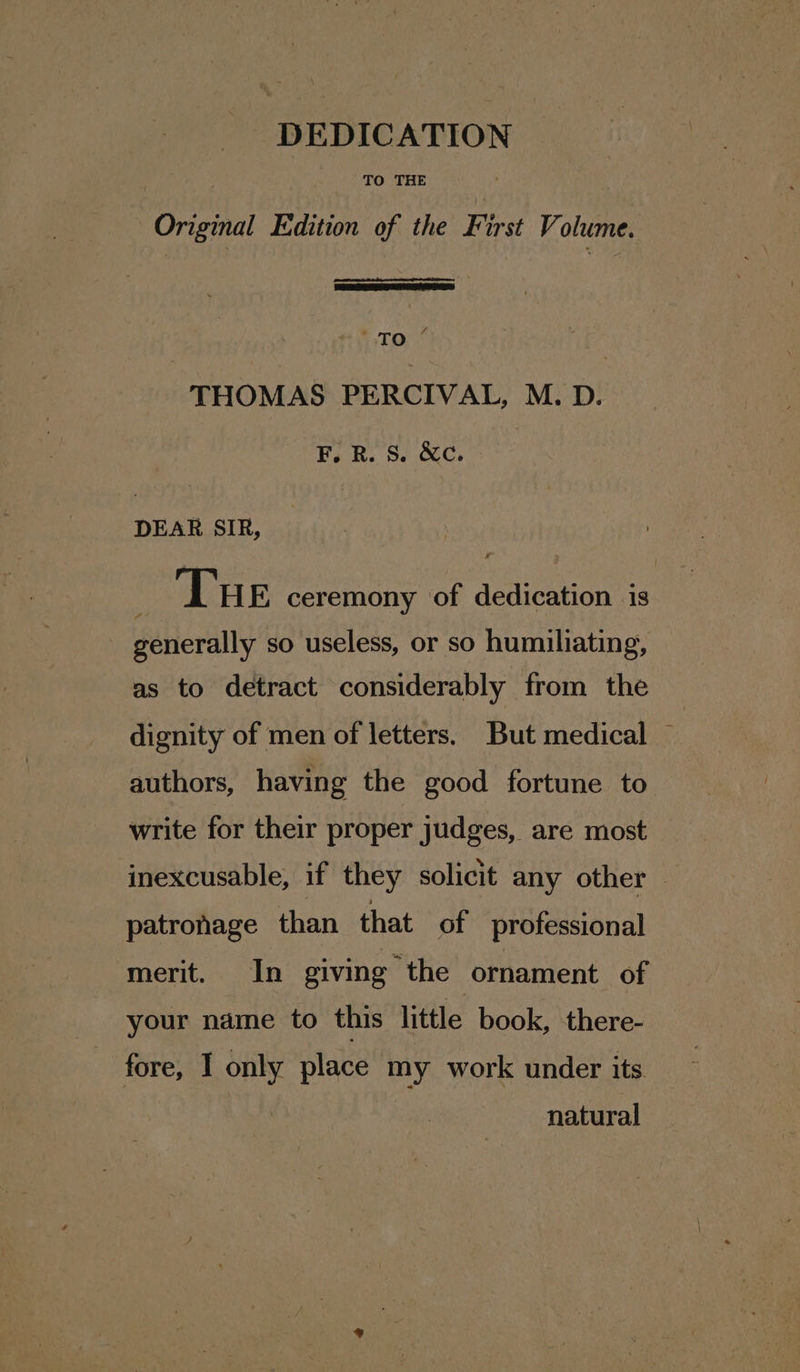 Original Edition of the First Volume. 4 TO THOMAS PERCIVAL, M. D. F.R. S. &amp;c. DEAR SIR, : Tue ceremony of dedication is generally so useless, or so humiliating, as to detract considerably from the dignity of men of letters. But medical — authors, having the good fortune to write for their proper judges, are most inexcusable, if they solicit any other — patronage than that of professional merit. In giving the ornament of your name to this little book, there- _ fore, I only place my work under its | natural