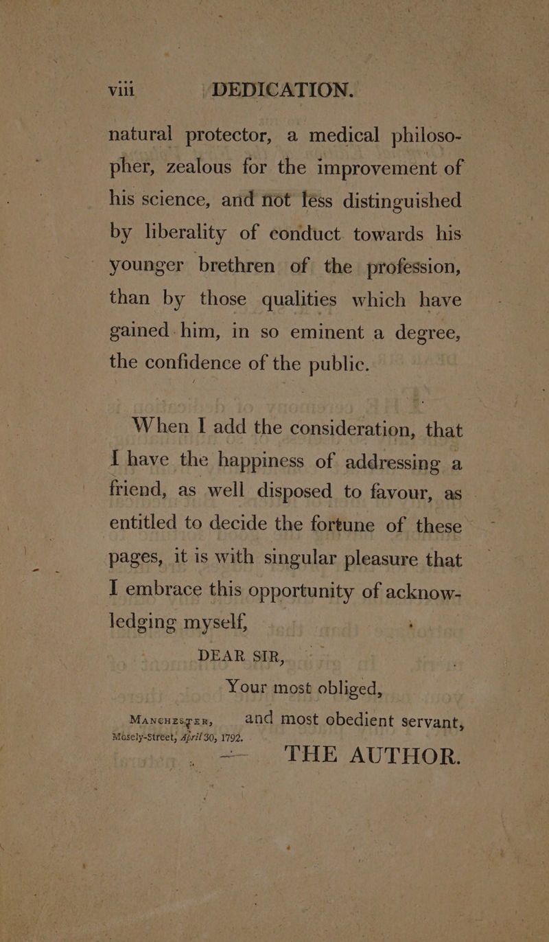 natural protector, a medical philoso- pher, zealous for the improvement of his science, and not léss distinguished by liberality of conduct. towards his - younger brethren of the profession, than by those qualities which have gained - him, in sO eminent a degree, the confidence of the public. When I add the consideration, that I have the happiness of addressing a friend, as well disposed to favour, as - entitled to decide the fortune of these pages, it is with singular pleasure that I embrace this opportunity of acknow- ledging myself, DEAR SIR, Your most obliged, Mancuzsger, and most obedient servant, Masely-Street; Ajril 30, 1792. _ =. THE AUTHOR.