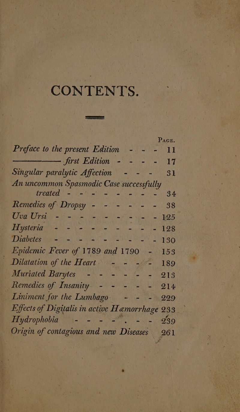 CONTENTS. | Pace. Preface to the present Edition - - - 11 a first Edition - =~ - = 17 Singular paralytic Affection - - - $1 An uncommon Spasmodic Case successfully treated - -' - =~ = = = = 34 Remedies of Dropsy - - - - - - 38 Uva Urst + om ee ne ee = 8 0 ENTE GE LP NAS een MTS 02! TUELCS MAB akebe. Ate he Se ea TS a A ESO Epidemic Fever of 1789 and 1790 - 153 Dilatation of the Heart: ~~ .- -&lt;*- 189 Be iaaicd Barytes 8s Oe a oe OR _ Remedies of Insanity, - - - - - 214 Liniment for the Lumbago: a 220 udrophovidet-! +o eS alan ~ Origin of contagious and new Diseases 261