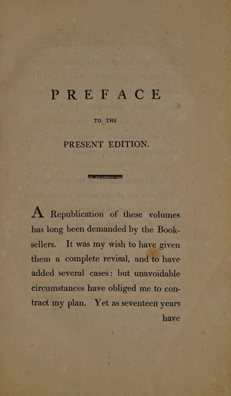 PREFACE TO THE PRESENT EDITION. A Republication of these volumes has long been demanded by the Book- _ sellers. It was my wish to have given them a complete revisal, and have added several cases: but unavoidable circumstances have obliged me to con- tract my plan. Yet as seventeen years have |