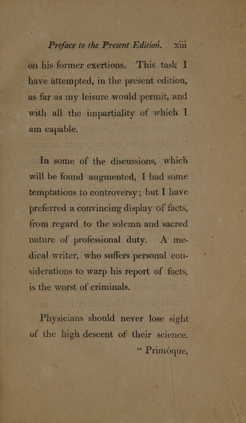 on his former exertions. “This task I as far as my leisure would permit, and with all the impartiality of which I am capable. In some of the discussions, which will Be found augmented, } had some temptations to controversy; but I have preferred a convincing display of facts, from regard to the solemn and sacred. nature of professional duty. A’ me- dical writer, who suffers personal con- siderations to warp his report of facts, is the worst of criminals. of the high descent of their science. “ Primoque, \ r