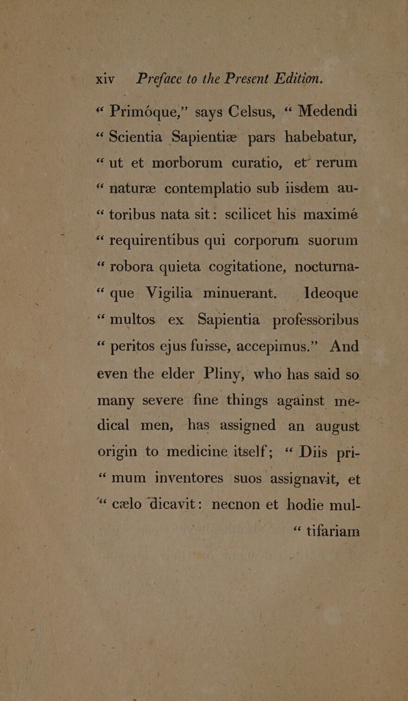 f Priméque,” says Celsus, “ Medendi Scientia Sapientize pars habebatur, “ut et morborum curatio, et’ rerum “ nature contemplatio sub 1sdem au- “ toribus nata sit: scilicet his maximé “ requirentibus qui corporum suorum “ robora quieta cogitatione, nocturna- “que Vigilia minuerant. _Ideoque “ multos ex Sapientia professoribus “ peritos ejus fursse, accepimus.” And | even the elder Pliny, who has said so. many severe fine things against me- dical men, has assigned an august: origin to medicine itself; “* Duis pri- “mum inventores suos assignavit, et * celo dicavit: necnon et hodie mul- ‘“ tifariam