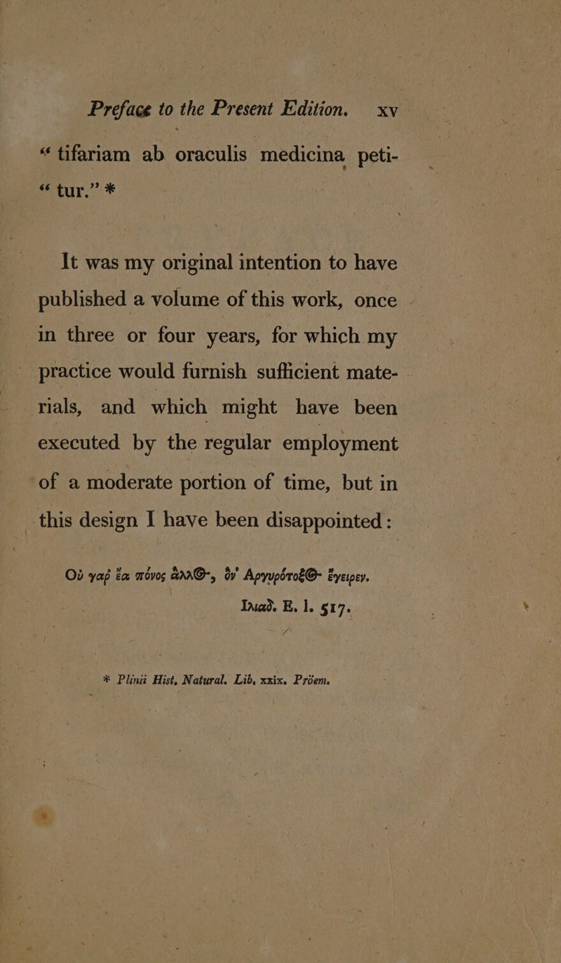 “tifariam ab oraculis medicina peti- “ tur,” * It was my original intention to have published a volume of this work, once in three or four years, for which my practice would furnish sufficient mate- rials, and which might have been executed by the regular employment ‘of a moderate portion of time, but in this design I have been disappointed : Ob yap ta movos ara@-, dv’ Apyupsroé@- Eyeipey, Inad. E. 1. 517. ab * Plini Hist, Natural. Lib, xxix. Priem.