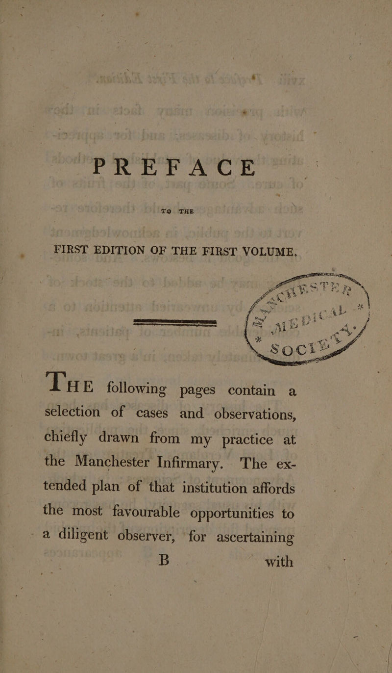 FIRST EDITION OF THE FIRST VOLUME. TOI ica ae geri ann selection of cases and observations, chiefly drawn from my practice at the Manchester Infirmary. The ex- tended plan of that institution affords the most favourable opportunities to a diligent observer, ‘for ascertaining B ~ with