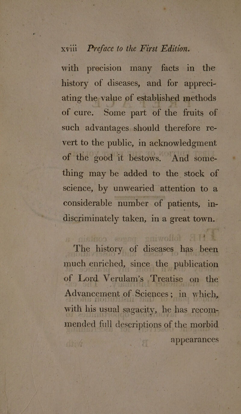 with precision many facts in the history of diseases, and for appreci- ating the value of established methods of cure. Some part of the fruits of such advantages. should therefore re- vert to the public, in acknowledgment of the good it bestows. And some- thing may be added to the stock of science, by unwearied attention to a considerable number of patients, in- discriminately taken, in a great town. The history, of diseases has been much enriched, since the publication of Lord Verulam’s Treatise on the Advancement of Sciences ; in. which, with his usual sagacity, he has recom- mended full descriptions of the morbid _ appearances