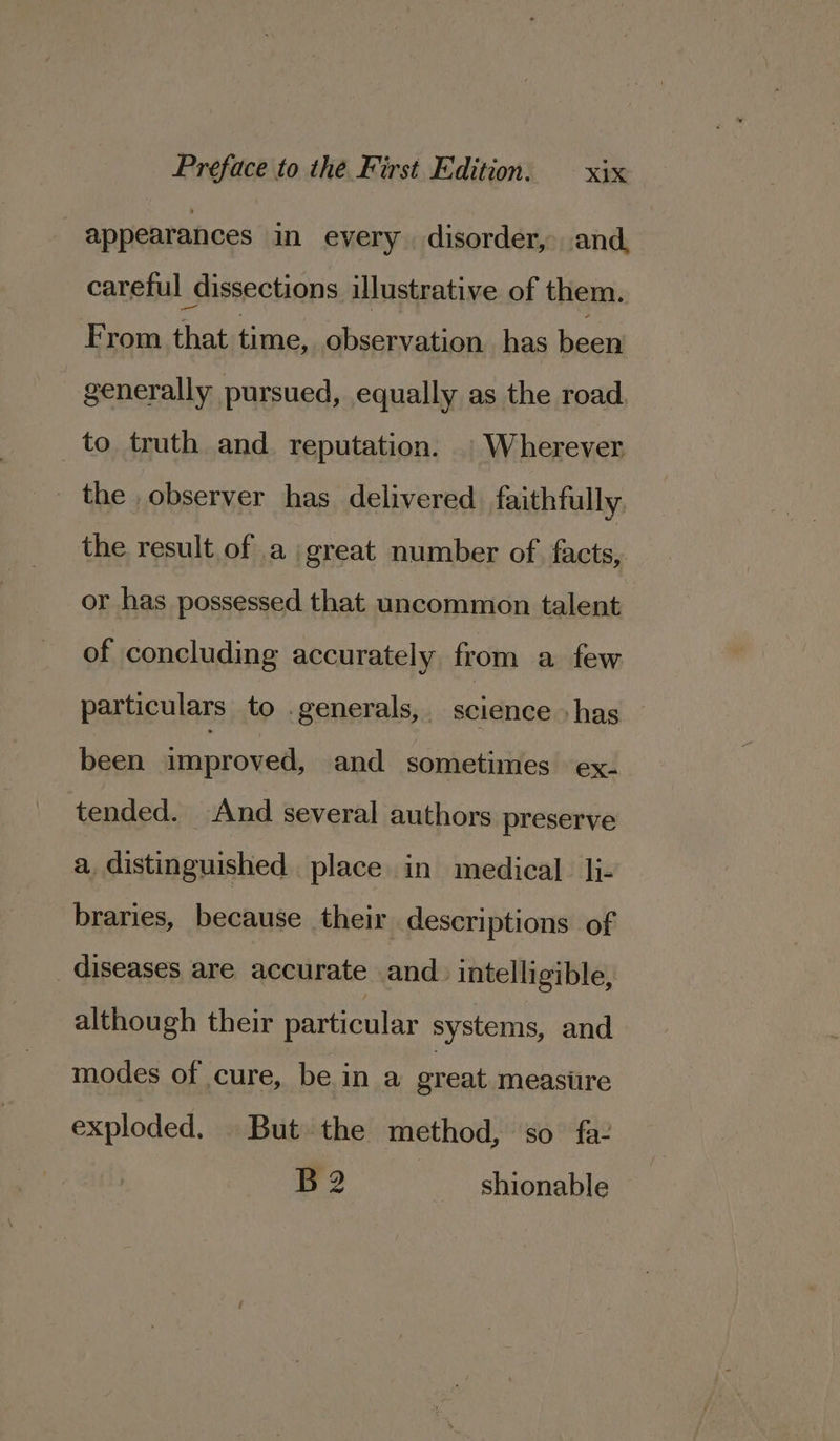 appearances in every disorder, and, careful dissections illustrative of them. From that time, observation. has been generally pursued, equally as the road. to truth and reputation. | Wherever the observer has delivered faithfully the result of a great number of facts, or has possessed that uncommon talent of concluding accurately from a few particulars to . generals, . science ‘has been improved, and sometimes ex- tended. And several authors preserve a distinguished. place in medical. li- braries, because their descriptions of diseases are accurate and. intelligible, although their particular systems, and modes of cure, be in a great meastire exploded. | But the method, so fa: B2 shionable