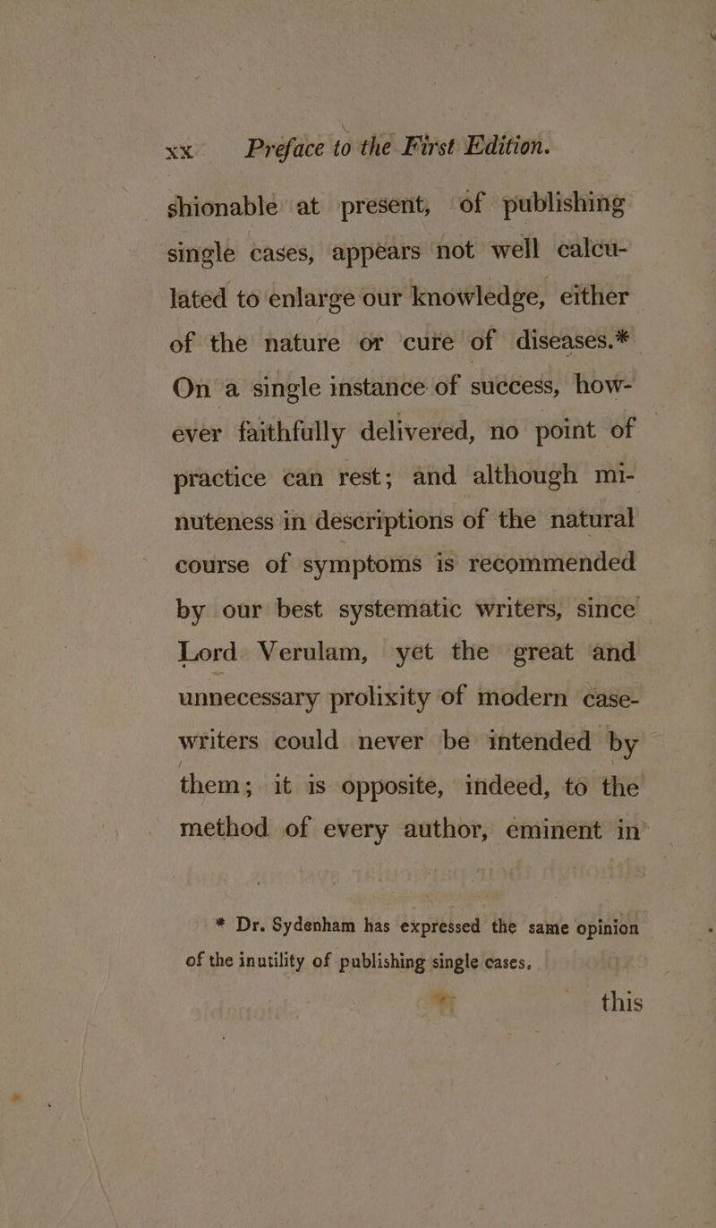 ghionable at present, of publishing single cases, appears not well calcu- lated to enlarge our knowledge, either _ of the nature or cure of diseases.* On a single instance of success, how- ever faithfully delivered, no point OF practice can rest; and although m1- nuteness in descriptions of the natural course of symptoms is recommended by our best systematic writers, since Lord Verulam, yet the great and unnecessary prolixity of modern case- writers could never be intended by them; it is opposite, indeed, to the method of every author, eminent in’ * Dr. Sydenham has expressed the same opinion of the inutility of publishing single cases, % . «this