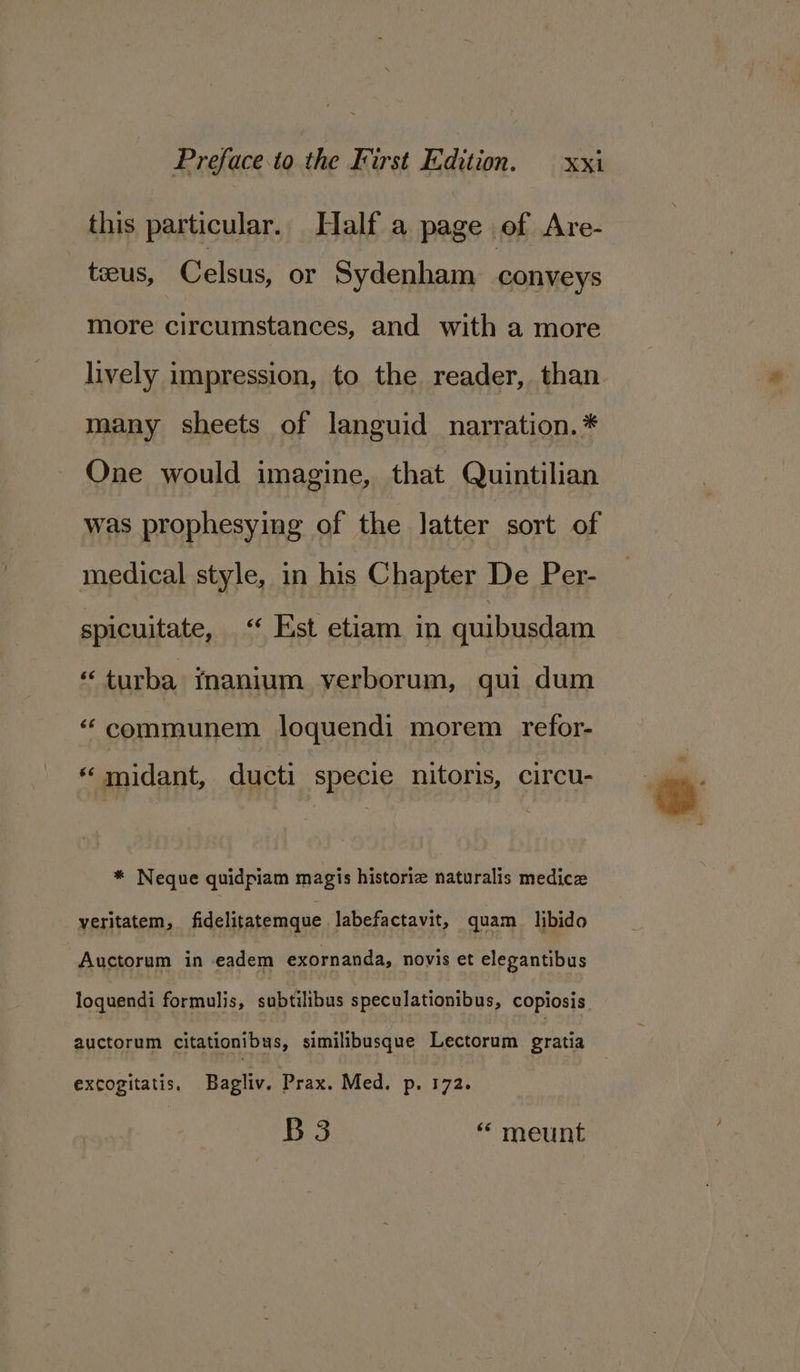 this particular. Half a page of Are- tecus, Celsus, or Sydenham conveys more circumstances, and with a more lively impression, to the reader, than many sheets of languid narration. * One would imagine, that Quintilian was prophesying of the latter sort of enna style, in his Chapter De Per- spicuitate, “‘ Est etiam in quibusdam “turba fnanium verborum, qui dum “ communem loquendi morem refor- “ midant, ducti specie nitoris, circu- * Neque quidpiam magis historia naturalis medica “yeritatem, fidelitatemque labefactavit, quam libido | Auctorum in -eadem exornanda, novis et elegantibus loquendi formulis, subtilibus speculationibus, copiosis. auctorum citationibys, similibusque Lectorum gratia excogitatis, Bagliv. Prax. Med. p. 172. B3 “ meunt