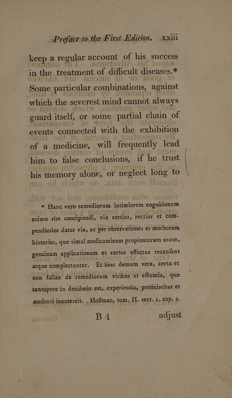 keep. a regular account of his success in the treatment of difficult diseases. * Some particular combinations, _against which the severest mind cannot always guard itself, or some partial chain of events connected with the exhibition of a medicine, will frequently lead him to false conclusions, if he trust his memory alone, or neglect Lone to * Hanc vero remediorum : aiqintarein cognitionem animo rite concipiendi, vix certior, rectior et com- pendiosior datur via, ac per observationes et morborum historias, que simul medicaminum propinatorum usum, genuinam applicationem et certos effectus recenfent atque complectuntur. Et -hinc demum vera, certa et non fallax de remediorum viribus et efficacia, quz tantopere in desiderio est, experientia, proficiscitur et amedenti innotescit, , Hoffman, tom. II. sect. 1. cap. 2. bay es adjust