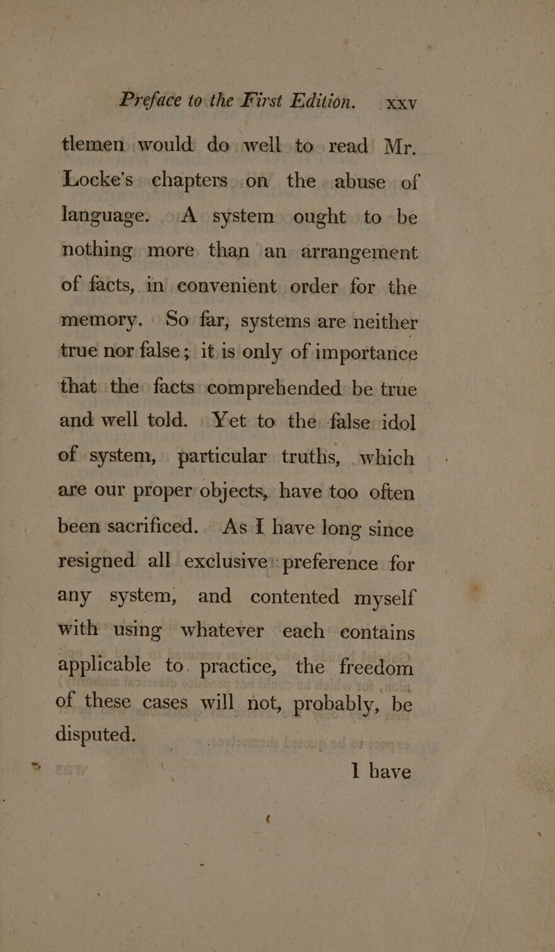 tlemen would do well to read Mr. Locke’s chapters on the abuse. of language. A system ought to be nothing more than an arrangement of facts, in eonvenient order for the memory, So far, systems are neither true nor false; itis only of importance: that the facts comprehended. be true and well told. Yet to the false idol of system, particular truths, . which are our proper objects, have too often been sacrificed.. As I have long since resigned all exclusive: preference for any system, and contented myself with using whatever each. contains applicable to. practice, the freedom of these cases will not, probably, be disputed. Lb Ae