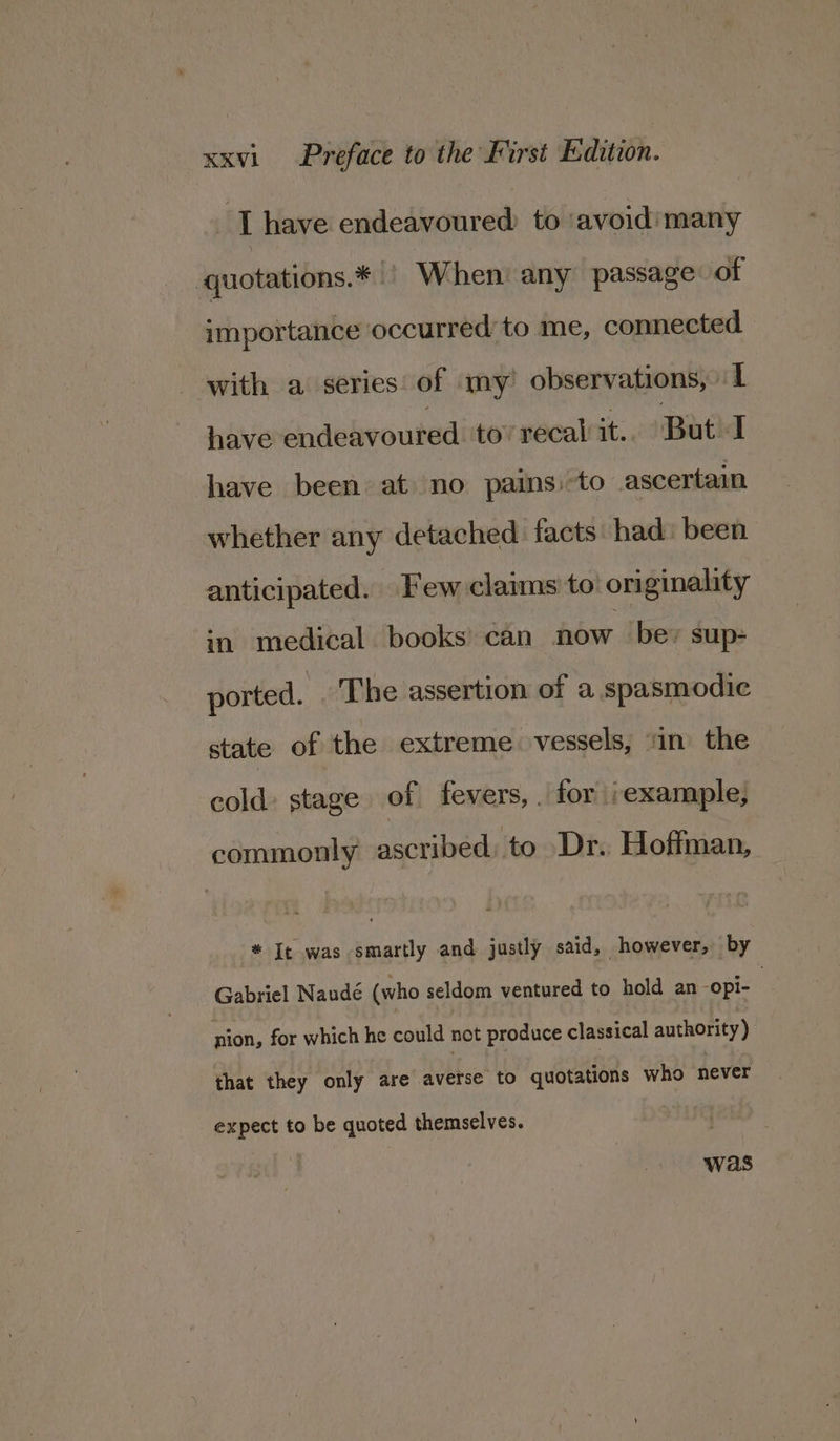 I have endeavoured to ‘avoid’ many quotations.* | When’ any passage of importance occurred to me, connected with a series of my’ observations, I have endeavoured tov recal it. But I have been at no pains. -to ascertain whether any detached facts had: been | anticipated. Few claims to’ originality in medical books’ can now be: sup- ported. ‘The assertion of a spasmodic state of the extreme. vessels, ‘in the cold: stage of fevers, . for ‘example, commonly ascribed, to Dr. Hofitman, * I¢ was smartly and justly said, however, by Gabriel Naudé (who seldom ventured to hold an -opi- | nion, for which he could not produce classical authority) that they only are Rite! to quotations who never expect to be quoted themselves.