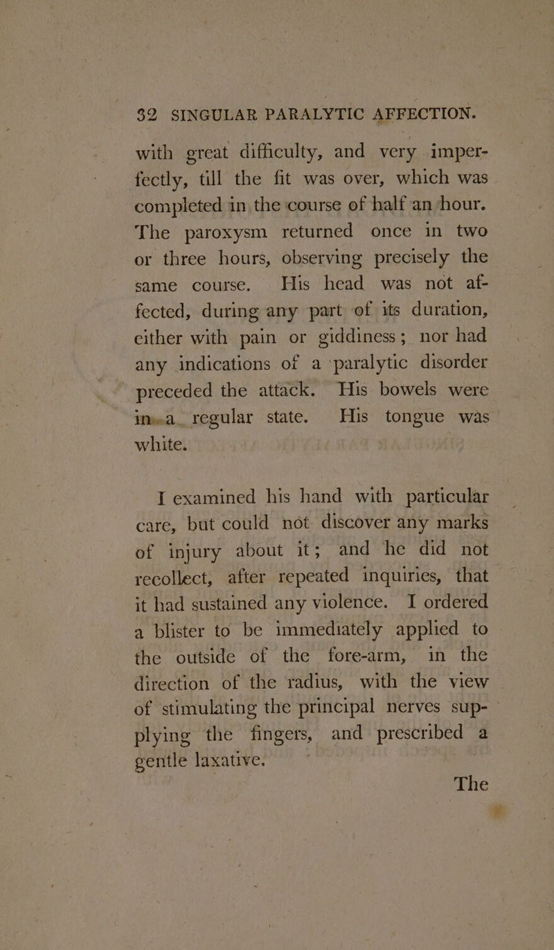 $2 SINGULAR PARALYTIC AFFECTION. — with great difficulty, and very imper- fectly, till the fit was over, which was completed in the course of half an hour. The paroxysm returned once in two or three hours, observing precisely the same course. His head was not af- fected, during any part of its duration, either with pain or giddiness; nor had any indications of a ‘paralytic disorder preceded the attack. His bowels were white. I examined his hand with particular care, but could not discover any marks of injury about it; and he did not recollect, after repeated inquiries, that it had sustained any violence. I ordered a blister to be immediately applied to the outside of the fore-arm, in the direction of the radius, with the view plying the fingers, and prescribed a gentle laxative. | The ¥