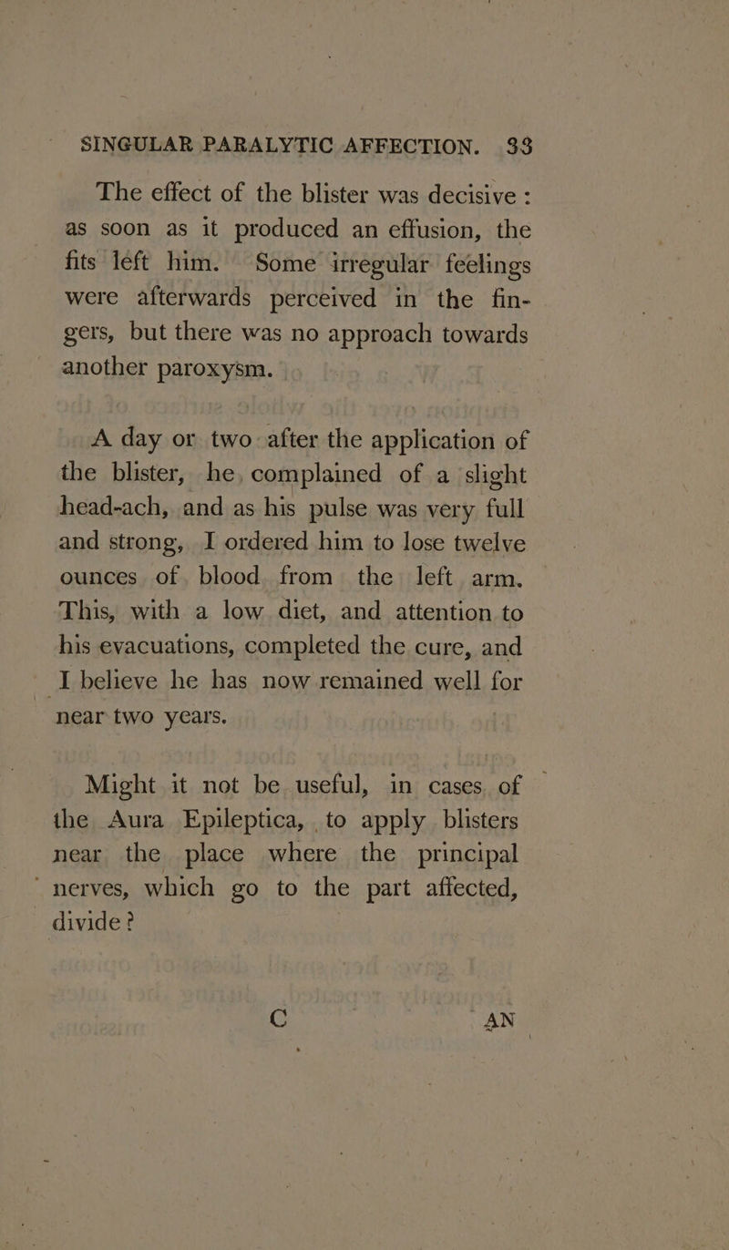 The effect of the blister was decisive : as soon as it produced an effusion, the fits left him. Some irregular feelings were afterwards perceived in the fin- gers, but there was no approach towards another paroxysm. A day or two after the application of the blister, he complained of a slight head-ach, and as his pulse was very full and strong, I ordered him to lose twelve ounces of. blood. from the left arm. This, with a low diet, and attention to his evacuations, completed the cure, and I believe he has now remained well for near two years. Might it not be useful, in cases of — the Aura Epileptica, to apply blisters near the place where the principal “nerves, which go to the part affected, divide?