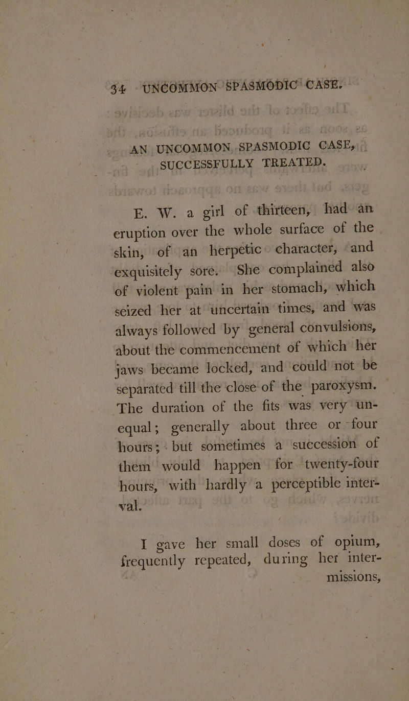 : 34 - UNCOMMON SPASMODIC CASE. AN UNCOMMON, SPASMODIC CASE, SUCCESSFULLY TREATED. E. W. a girl of thirteen, had an eruption over the whole surface of the | skin, of an herpetic character, “and ‘exquisitely sore. She complained also of violent pain in her stomach, which seized her at uncertain times, and was always followed by general convulsions, about the commencement of which her jaws became locked, and could not be separated till the close of the paroxysm. — ‘The duration of the fits was very un- equal; generally about three or -four hours; . but sometimes a succession of them would happen for. twenty-four houts, with hardly a perceptible inter- val. I gave her small doses of opium, frequently repeated, during her inter- | missions,