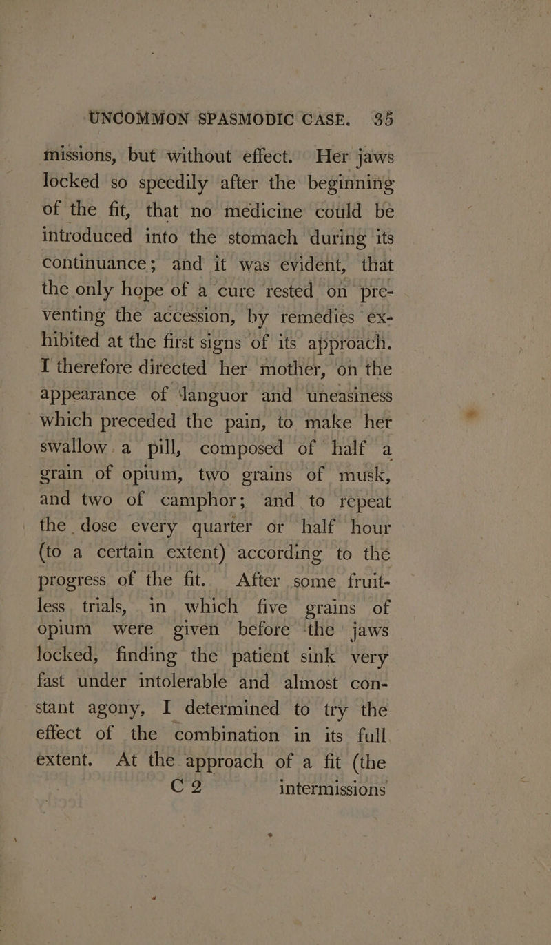 missions, but without effect. Her jaws locked so speedily after the beginning of the fit, that no medicine could be introduced into the stomach during its continuance; and it was evident, that the only hope of a cure rested on pre- venting the accession, by remedies ‘ex- hibited at the first signs of its approach. I therefore directed her mother, on the appearance of Janguor and uneasiness which preceded the pain, to make het swallow. a pill, composed of half a grain of opium, two grains of musk, and two of camphor; and to repeat the dose every quarter or half hour (to a certain extent) according to the progress of the fit. After some fruit- less trials, in which five grains of opium were given before ‘the jaws locked, finding the patient sink very fast under intolerable and almost con- stant agony, I determined to try the effect of the combination in its full extent. At the approach of a fit (the Ce intermissions