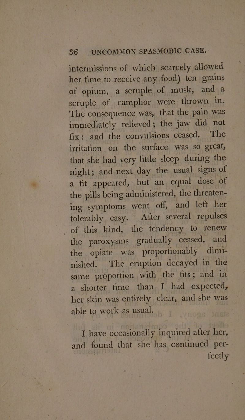 intermissions of which’ scarcely allowed her time to receive any food) ten grains of opium, a scruple of musk, and a scruple of camphor were thrown in. The consequence was, that the pain was immediately relieved; the jaw did not fix: and the convulsions ceased. The irritation on the surface was so great, that she had very little sleep during the night; and next day the usual signs of a fit appeared, but an equal dose of the pills being administered, the threaten- ing symptoms went off, and left her tolerably. easy. After several repulses of this kind, the tendency to renew the paroxysms gradually ceased, and the opiate was proportionably dimi- nished. The eruption decayed in the same proportion with the fits; and in a shorter time than I had expected, i skin was entirely clear, and she was able to work as usual, | I have occasionally inquired after her, and ung that she has continued per- fectly