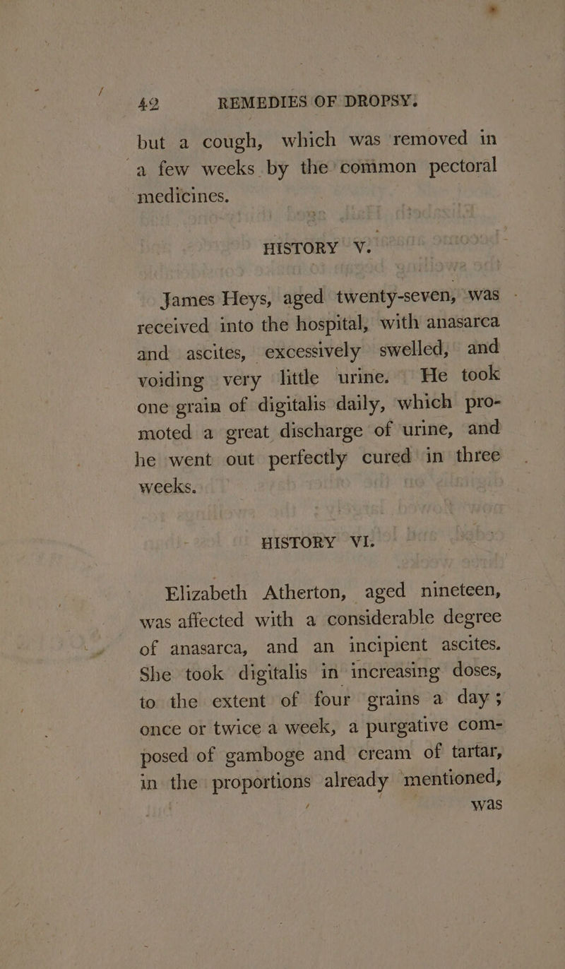but a cough, which was removed in a few weeks by the common pectoral ‘medicines. HISTORY V. James Heys, aged twenty-seven, was received into the hospital, with anasarca and ascites, excessively swelled, and voiding very little urine. He took one grain of digitalis daily, which pro- moted a great discharge of urine, and he went out perfectly cured in three weeks. HISTORY VI. Elizabeth Atherton, aged nineteen, was affected with a considerable degree of anasarca, and an incipient ascites. She took digitalis in increasing doses, to the extent of four grains a day; once or twice a week, a purgative com- posed of gamboge and cream of tartar, in the proportions already mentioned, was