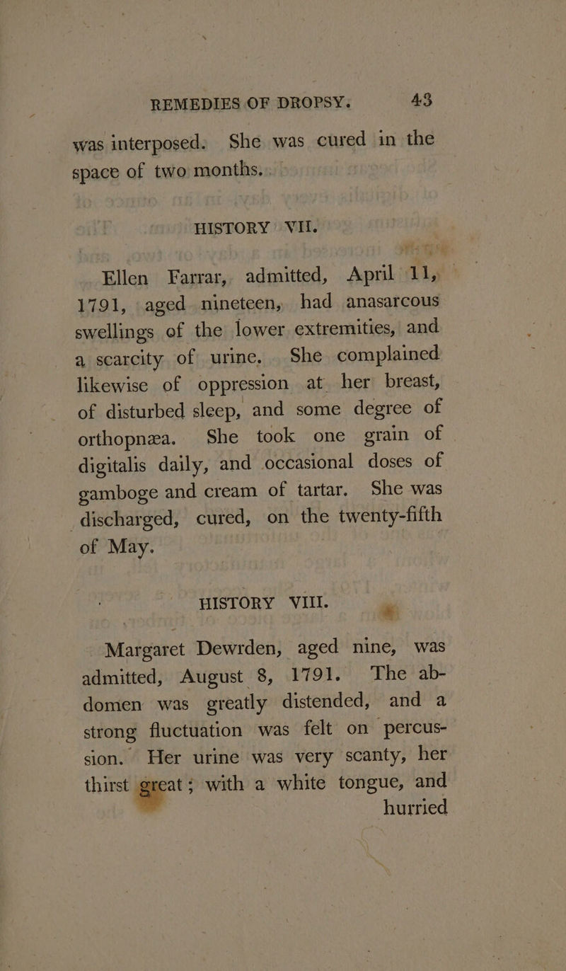 was interposed: She was cured in the space of two months... HISTORY VI. Ellen Farrar, admitted, April 11, — 1791, aged nineteen, had anasarcous swellings of the lower extremities, and a scarcity of urine, She complained likewise of oppression at her breast, of disturbed sleep, and some degree of orthopnea. She took one grain of digitalis daily, and occasional doses of gamboge and cream of tartar. She was discharged, cured, on the twenty-fifth of May. | HISTORY VIII. . _ Margaret Dewrden, aged nine, was admitted, August 8, 1791. The ab- domen was greatly distended, and a strong fluctuation was felt on percus- sion. Her urine was very scanty, her thirst e with a white tongue, and hurried