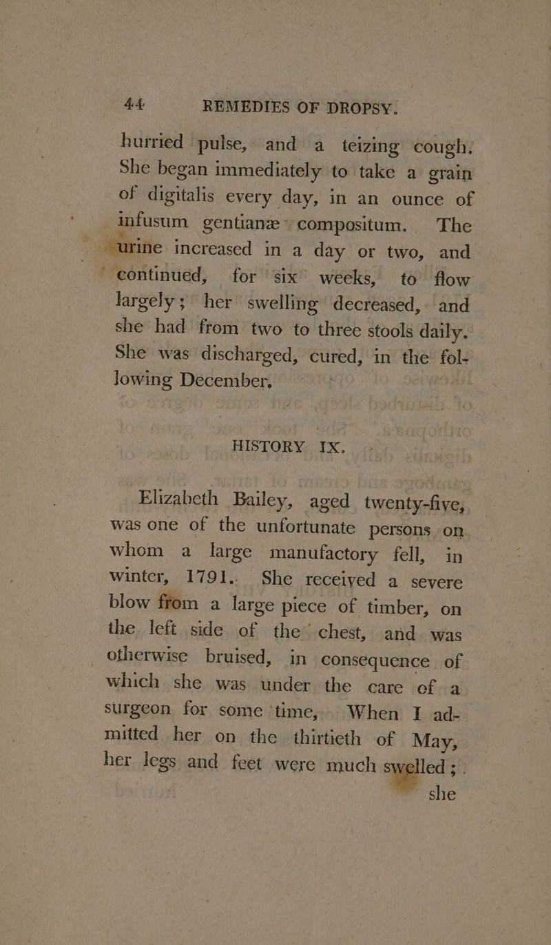 hurried pulse, and a teizing cough, She began immediately to take a grain of digitalis every day, in an ounce of infusum gentianz ° compositum. The “urine increased in a day or two, and ' continued, for ‘six’ weeks, to flow largely; her swelling decreased, and she had from two to three stools daily. She was discharged, cured, in the fol- lowing December. HISTORY Ix, Elizabeth Bailey, aged twenty-five, was one of the unfortunate persons on whom a large manufactory fell, in winter, 1791.. She received a severe blow from a large piece of timber, on the left side of the’ chest, and was otherwise bruised, in consequence of which she was under the care of a surgeon for some ‘time, When I ad- mitted her on the thirtieth of May, - her legs and feet were much swelled; | Prehic