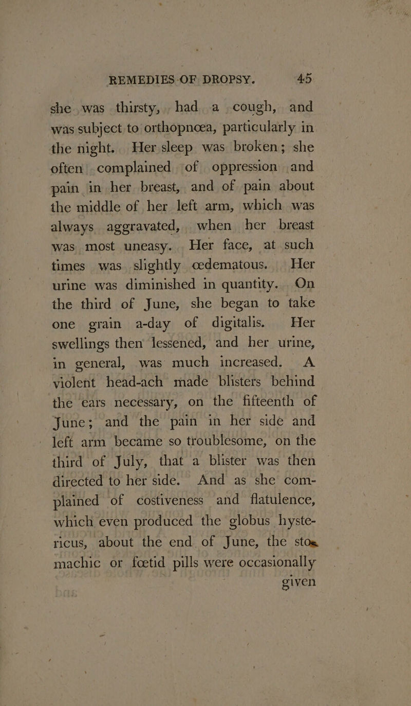 she was thirsty, had a cough, and was subject to orthopneea, particularly in the night.. Her sleep was broken; she often complained of oppression and pain in her breast, and of pain about the middle of her left arm, which was always aggravated, when her breast was most uneasy. Her face, at such times was. slightly cedematous. Her urine was diminished in quantity. On the third of June, she began to take one grain a-day of digitalis. Her swellings then’ lessened, and her urine, in general, was much increased. A violent head-ach made blisters behind the ears necessary, on the fifteenth of June; and the pain in her side and left arm became so troublesome, on the third of July, that a blister was then directed to her side. And as she com- plained of costiveness and flatulence, which even produced the globus hyste- ricus, about the end of June, the stog machic or foetid pills were occasionally i given