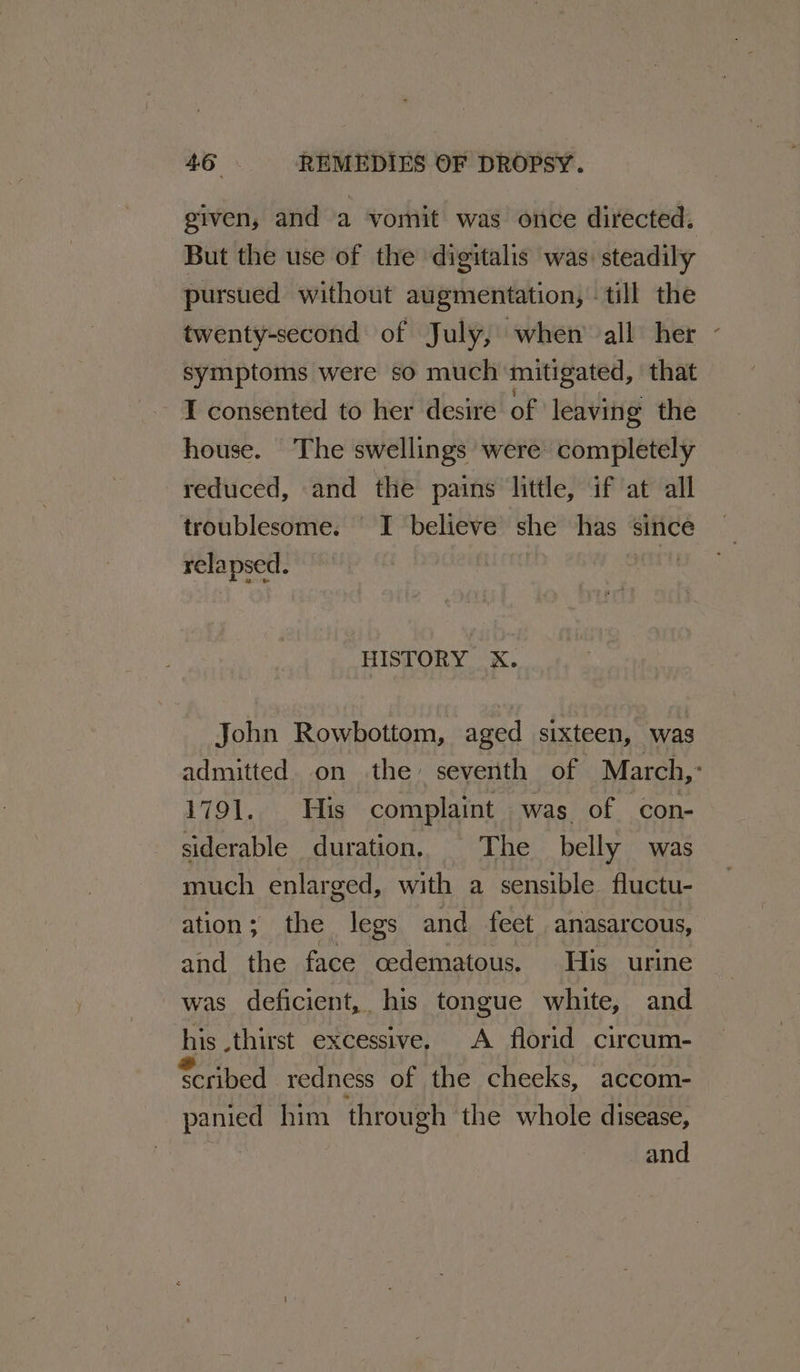 given, and a vomit was once directed. But the use of the digitalis was: steadily pursued without augmentation, till the twenty-second of July, when all her - symptoms were so much mitigated, that I consented to her desire of leaving the house. The swellings were completely reduced, and the pains little, if at all troublesome. I believe she has since relapsed. a HISTORY xX. John Rowbottom, aged sixteen, was admitted. on the seventh of March,: 1791. His complaint was of con- siderable duration, The belly was much enlarged, with a sensible fluctu- ation; the legs and feet anasarcous, and the face cedematous. His urine was deficient, his tongue white, and his thirst excessive, A florid circum- Scribed redness of the cheeks, accom- panied him through the whole disease, ie and
