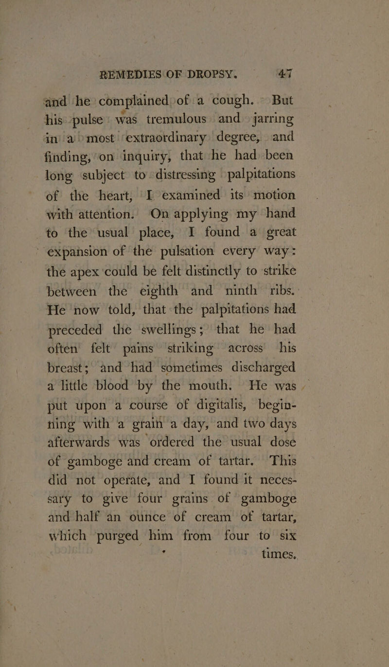 and he complained of a cough. But his pulse was tremulous and jarring in’ a most ‘extraordinary degree, and finding, on inquiry, that he had been long subject to distressing palpitations of the heart, I examined its motion with attention. On applying my hand to the usual place, I found a great expansion of the pulsation every way: the apex ‘could be felt distinctly to strike between the eighth and ninth ribs. He now told, that the palpitations had preceded the swellings; that he had often felt’ pains ‘striking across his breast; and had sometimes discharged a little blood by the mouth. He was - put upon a course of digitalis, begin- ning with a grain a day, and two days afterwards was ordered the usual dose of gamboge and cream of tartar. This did not operate, and I found it neces- sary to give four grains of gamboge and half an ounce of cream of tartar, which purged him from four to six ¢ times,