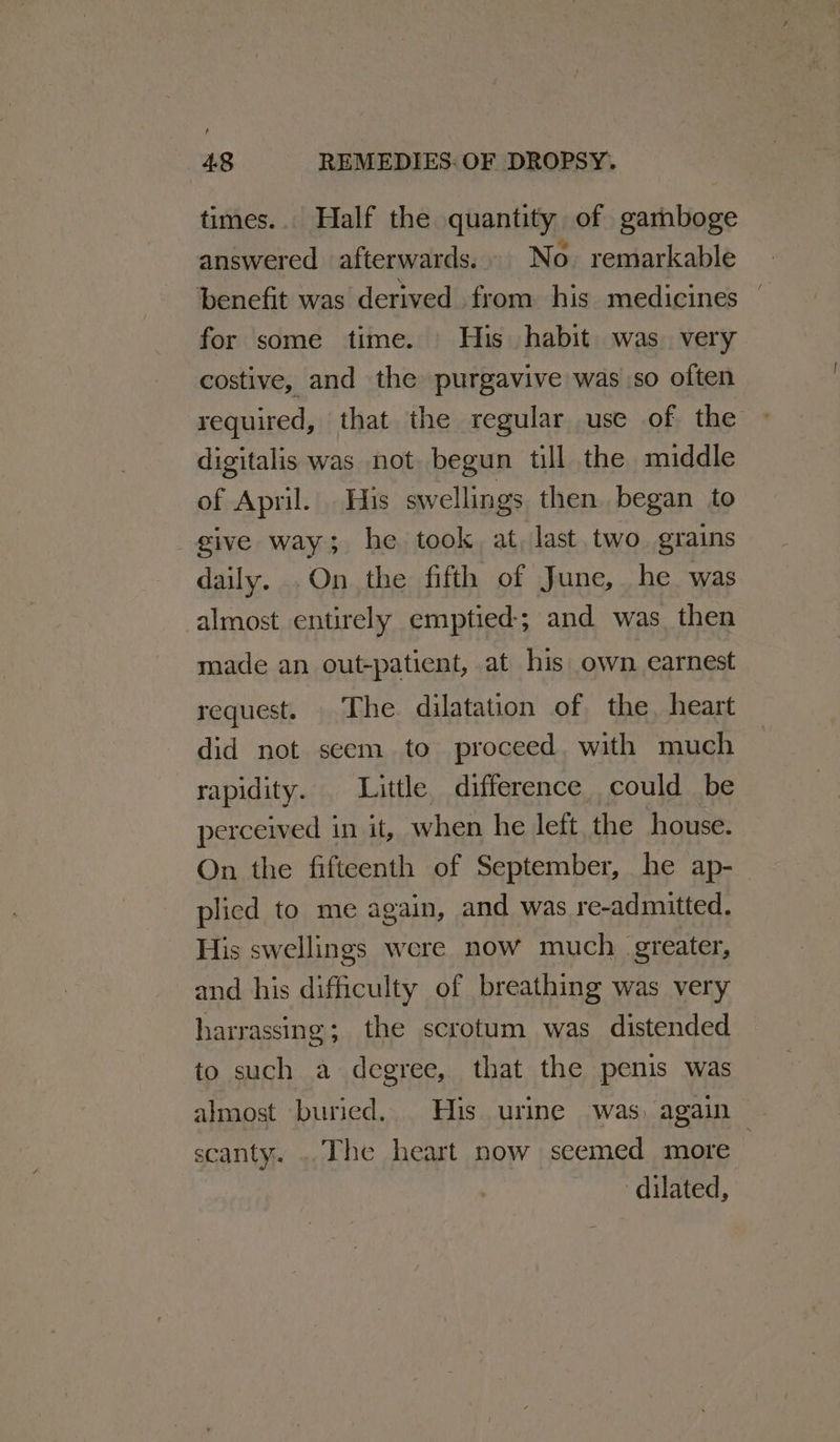 times.. Half the quantity of gamboge answered afterwards... No. remarkable benefit was derived from his medicines | for some time. His habit was. very costive, and the purgavive was so often required, that the regular use of the digitalis was not begun till the middle of April. His swellings then began to _ give way; he took, at, last two. grains daily. .On the fifth of June, he was almost entirely emptied-; and was then made an out-patient, at his own earnest request. The dilatation of the, heart did not scem to proceed. with much rapidity. Little difference could be perceived in it, when he left the house. On the fifteenth of September, he ap-_ plied to me again, and was re-admitted. His swellings were now much. greater, and his difficulty of breathing was very harrassing; the scrotum was distended to such a degree, that the penis was almost buried... His urine was, again scanty. ..The heart now seemed more dilated,