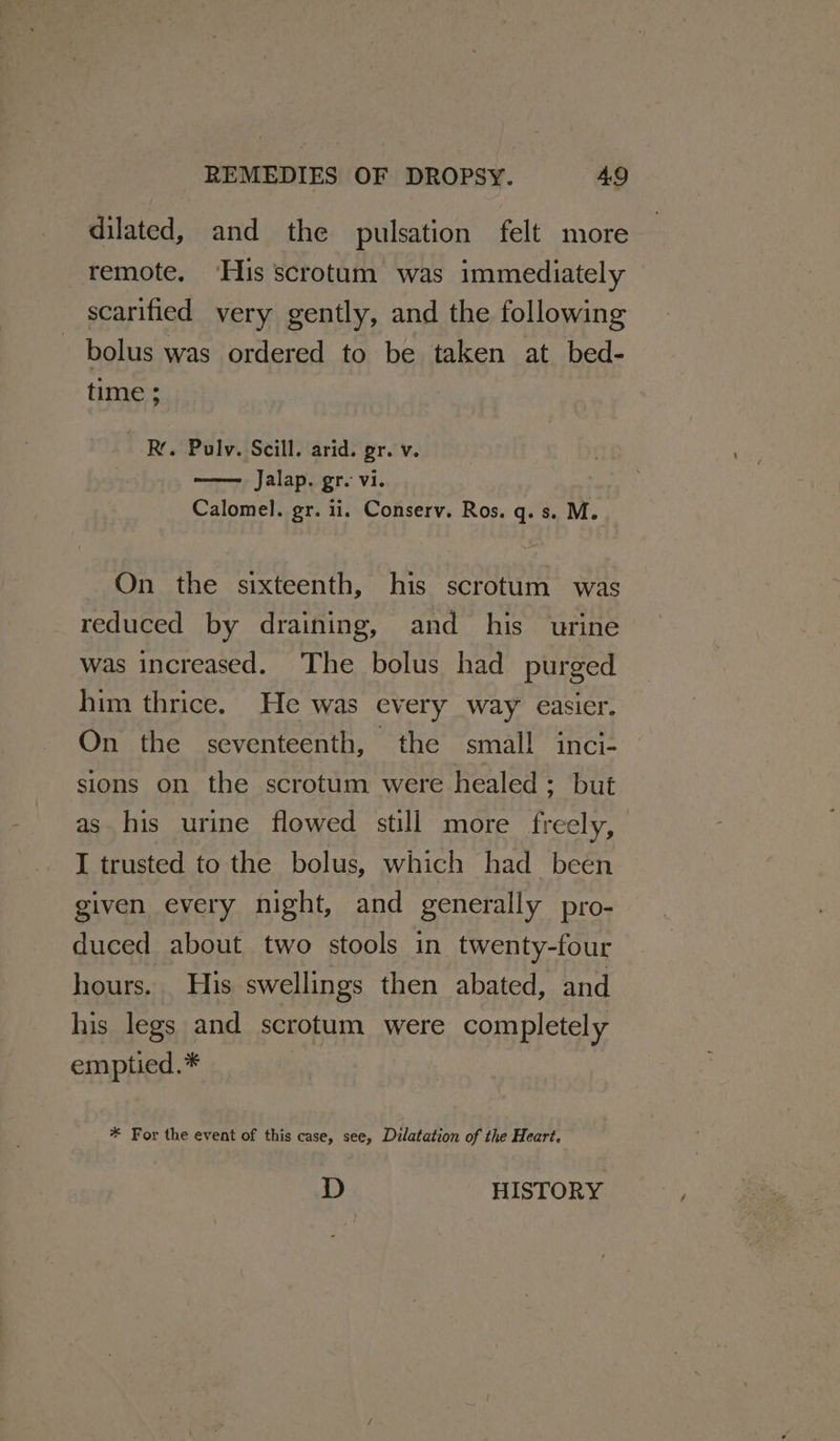 dilated, and the pulsation felt more remote. ‘His scrotum was immediately scarified very gently, and the following bolus was ordered to be taken at. bed- time ; Rr. Pulv. Scill. arid. gr. v. Jalap. gr. vi. Calomel. gr. ii. Conserv. Ros. q. s. M. On the sixteenth, his scrotum was reduced by draining, and his urine was increased. The bolus had purged him thrice. He was every way easier. On the seventeenth, the small inci- sions on the scrotum were healed; but as his urine flowed still more freely, I trusted to the bolus, which had been given every night, and generally pro- duced about two stools in twenty-four hours. His swellings then abated, and his legs and scrotum were completely emptied.* * For the event of this case, see, Dilatation of the Heart,