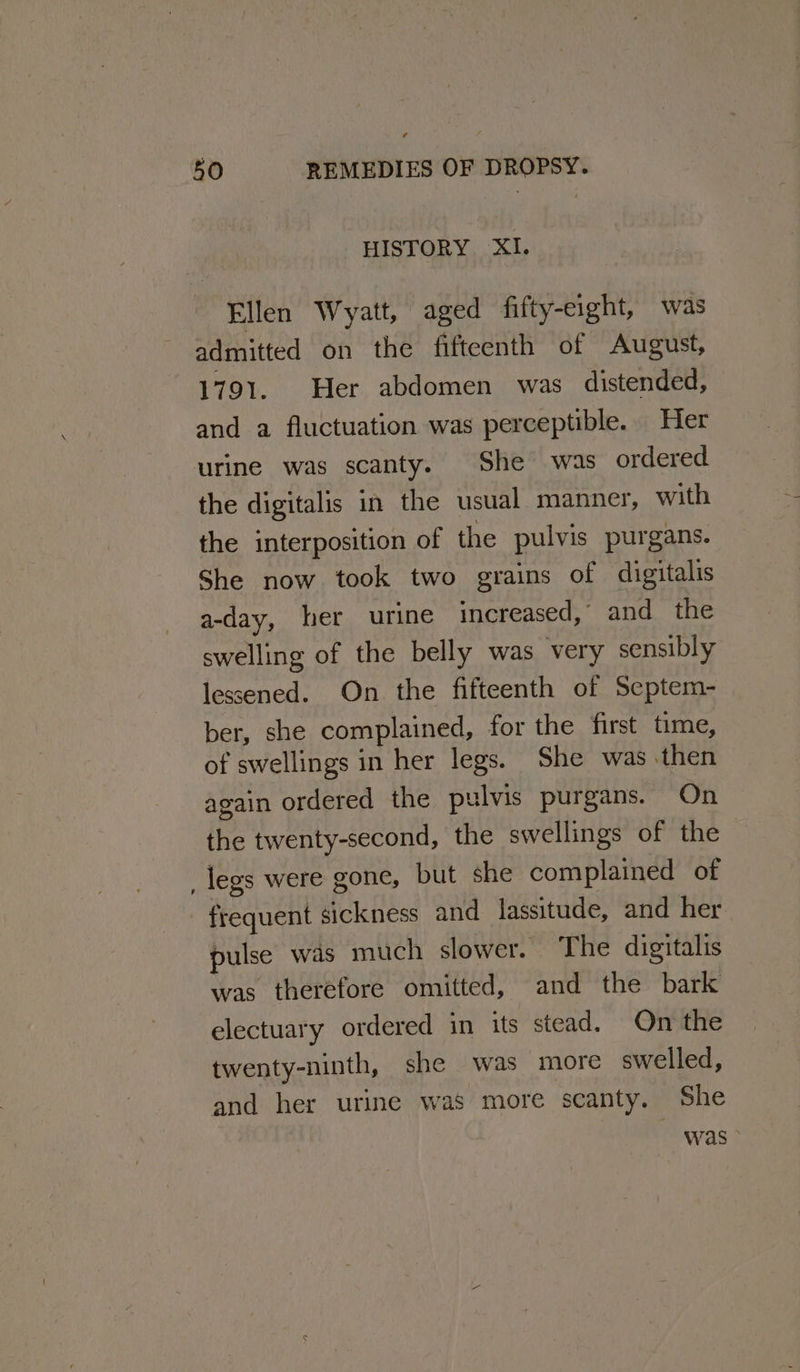 HISTORY XI. Ellen Wyatt, aged fifty-eight, was admitted on the fifteenth of August, 1791. Her abdomen was distended, and a fluctuation was perceptible. Her urine was scanty. She was ordered the digitalis in the usual manner, with the interposition of the pulvis purgans. She now took two grains of digitalis a-day, her urine increased, and the swelling of the belly was very sensibly lessened. On the fifteenth of Scptem- ber, she complained, for the first time, of swellings in her legs. She was then again ordered the pulvis purgans. On the twenty-second, the swellings of the _legs were gone, but she complained of frequent sickness and lassitude, and her pulse was much slower. The digitalis was therefore omitted, and the bark electuary ordered in its stead. On the twenty-ninth, she was more swelled, and her urine was more scanty. She was