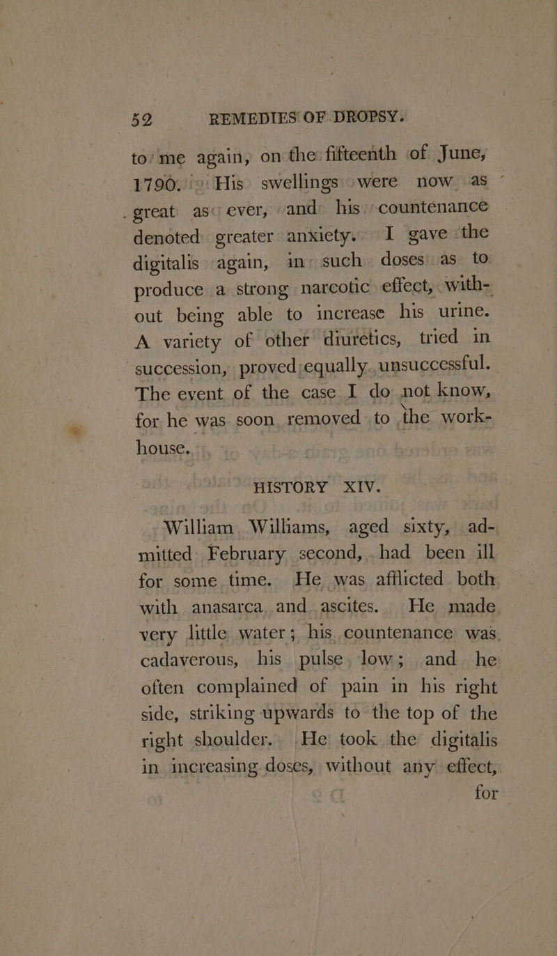 to‘me again, on the: fifteenth of June, 1790.''° His’ swellings -were now as ° _great) as ever, and his countenance denoted greater anxiety. I gave ‘the digitalis again, im: such. doses as to produce a strong narcotic effect, with- out being able to increase his urine. A variety of other diuretics, tried in succession, proved;equally.,unsuccessful. The event of the case I do not know, for he was soon, removed to the work- house. HISTORY XIV. William Williams, aged sixty, ad- mitted February second, had been ill for some time. He was afflicted both with anasarca, and ascites. He made very little water; his. countenance was. cadaverous, his pulse. low; and he often complained of pain in his right side, striking upwards to the top of the right shoulder. He took the digitalis in increasing doses, without any effect, for