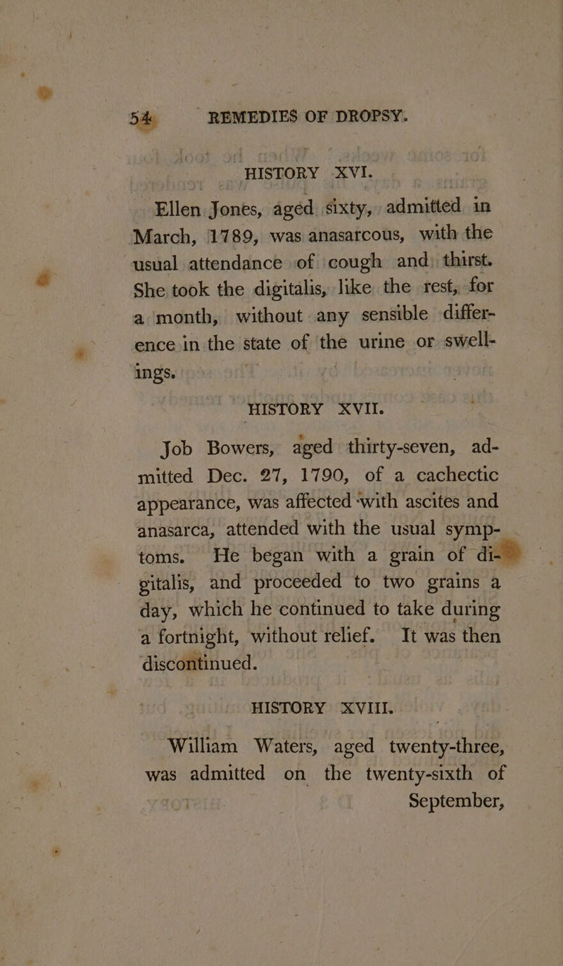 HISTORY XVI. ea ilen Jones, aged sixty, admitted in March, 1789, was anasatcous, with the usual attendance of cough and) thirst. She took the digitalis, like the rest, for a month, without any sensible differ- ence in the state of the urine or swell- ings. HISTORY XVII. Job Bowers, aged thirty-seven, ad- mitted Dec. 27, 1790, of a cachectic appearance, was affected -with ascites and anasarca, attended with the usual symp- toms. He began with a grain of di- gitalis, and proceeded to two grains a day, which he continued to take during a fortnight, without relief. It was then discontinued. HISTORY ‘XVIII. William Waters, aged twenty-three, was admitted on the twenty-sixth of ¥aI01 September,