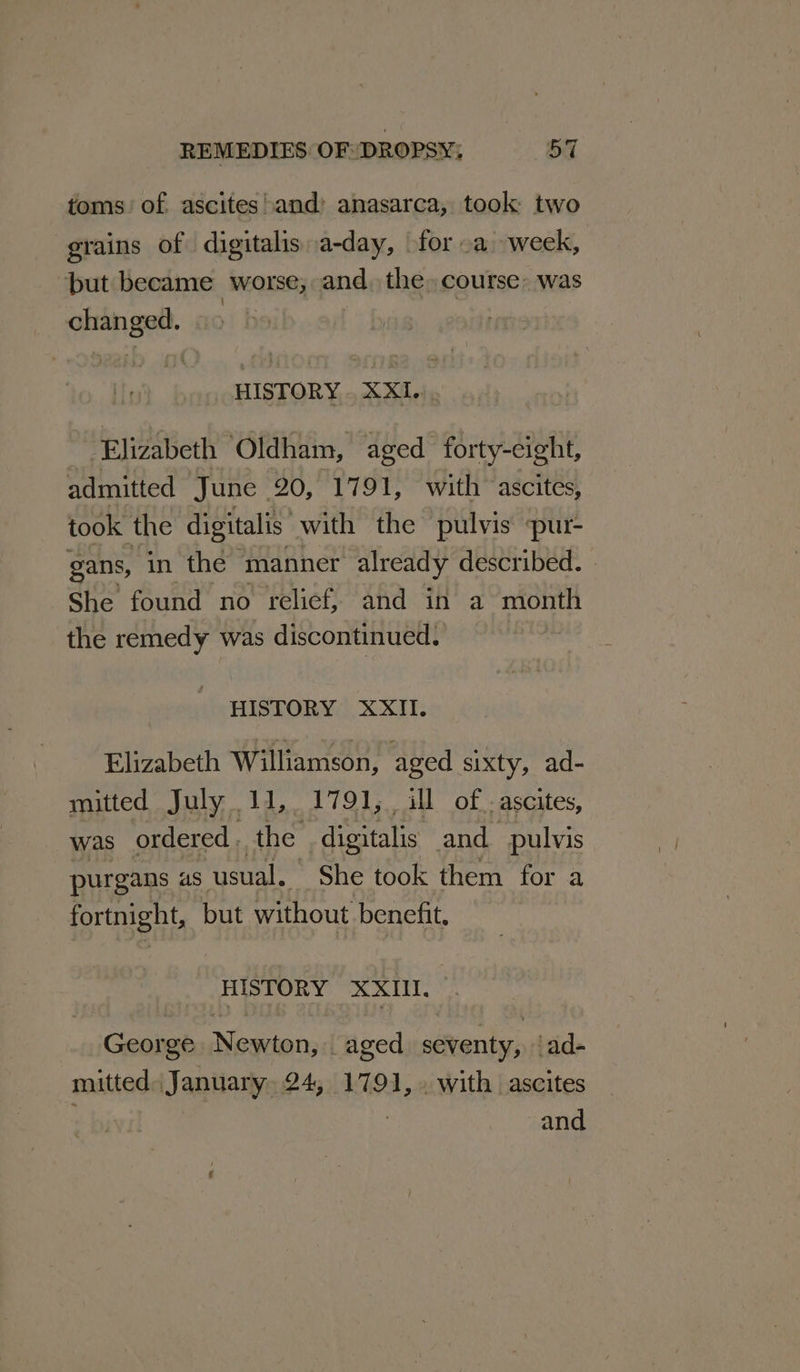 toms of. ascites!and’ anasarca, took two grains of digitalis a-day, for oa week, “but became worse; and. the» course&gt; was _ changed. HISTORY . XXI. ‘Elizabeth ‘Oldham, aged forty-eight, admitted June. 20, 1791, with ascites, took the digitalis: with the pulvis spur- gans, in the manner already described. | She found no relief, and in a month the remedy was discontinued. | HISTORY XXII. Elizabeth Williamson, aged sixty, ad- mitted July 11, 1791, ill of. ascites, was ordered , the digitalis and pulvis purgans as ‘usual. She took them for a fortnight, but without benefit, HISTORY XXIL. George } Meine aged sioner _ad- mitted. January, 24, 1791, with ascites 3 and