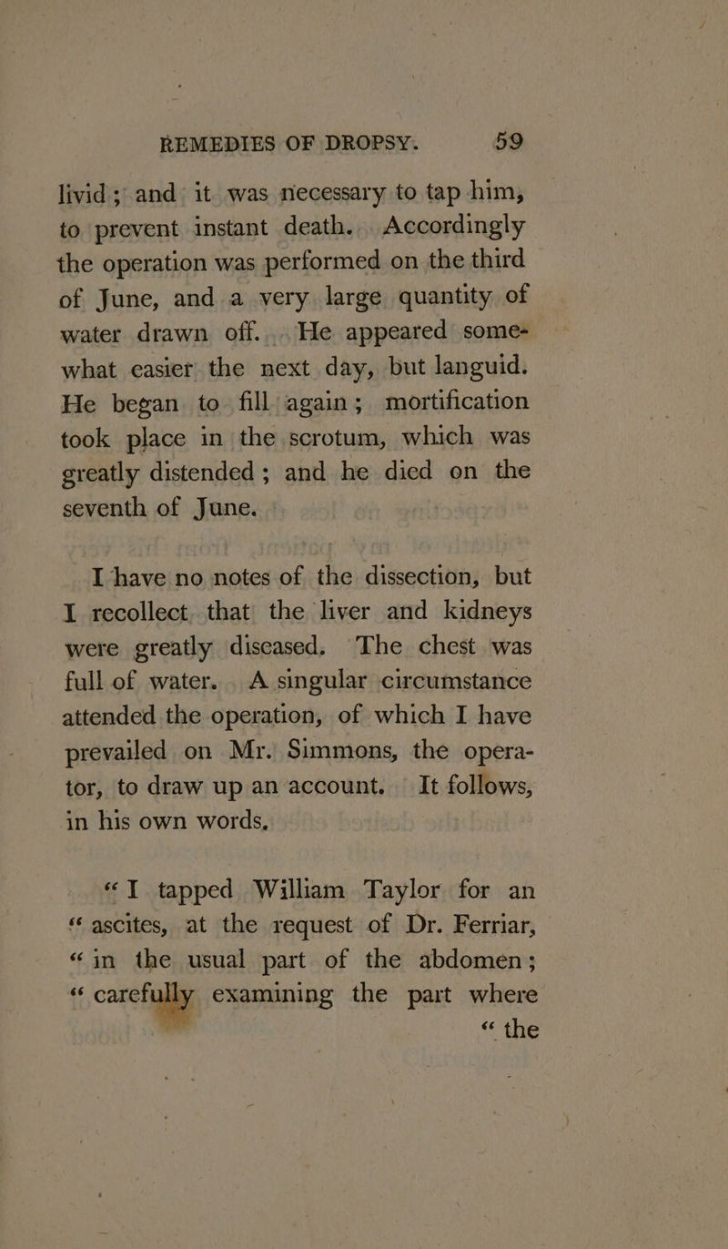livid; and it was necessary to tap him, to prevent instant death. . Accordingly the operation was performed on the third — of June, and a very large quantity of water drawn off... He appeared some- what easier the next day, but languid. He began to fill again; mortification took place in the scrotum, which was greatly distended ; and he died on the seventh of June. 2 I have no notes of the dissection, but I recollect, that the liver and kidneys were greatly diseased. The chest was full of water. . A singular circumstance attended the operation, of which I have prevailed on Mr. Simmons, the opera- tor, to draw up an account. It follows, in his own words, — «T tapped William Taylor for an «ascites, at the request of Dr. Ferriar, «in the usual part of the abdomen; a caret examining the part where ” “she