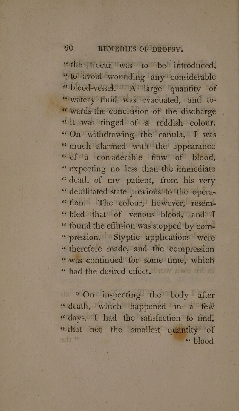 “the © trocar ‘was to! ‘be’! introduced, “ ty! avoid“ a ae any considerable fowatery’ fluid’ was’ “evacuated, and. to- “ewwards the Conclusion of the discharge “it was tinged ’ ofa reddish colour. ef On. withdrawing ‘the canula, I was “much alarmed with the’ appearance “of '4 considerablé ‘flow of blood, “expecting no less than the immediate “death of my patient, from his very ‘¢ debilitated state previous: to ‘the opera- “tion. The colour,’ howevér; résém- «bled ‘that of venous bl6od, and°I “pression. Styptic’: applications were «therefore made, and: the compression « was continued’ for some’ time, which « had the desired effect. . ! “On inspecting - the” body after «days, I had the satisfaction to find} Fi iia net the smallest -, ‘of ond “‘ blood