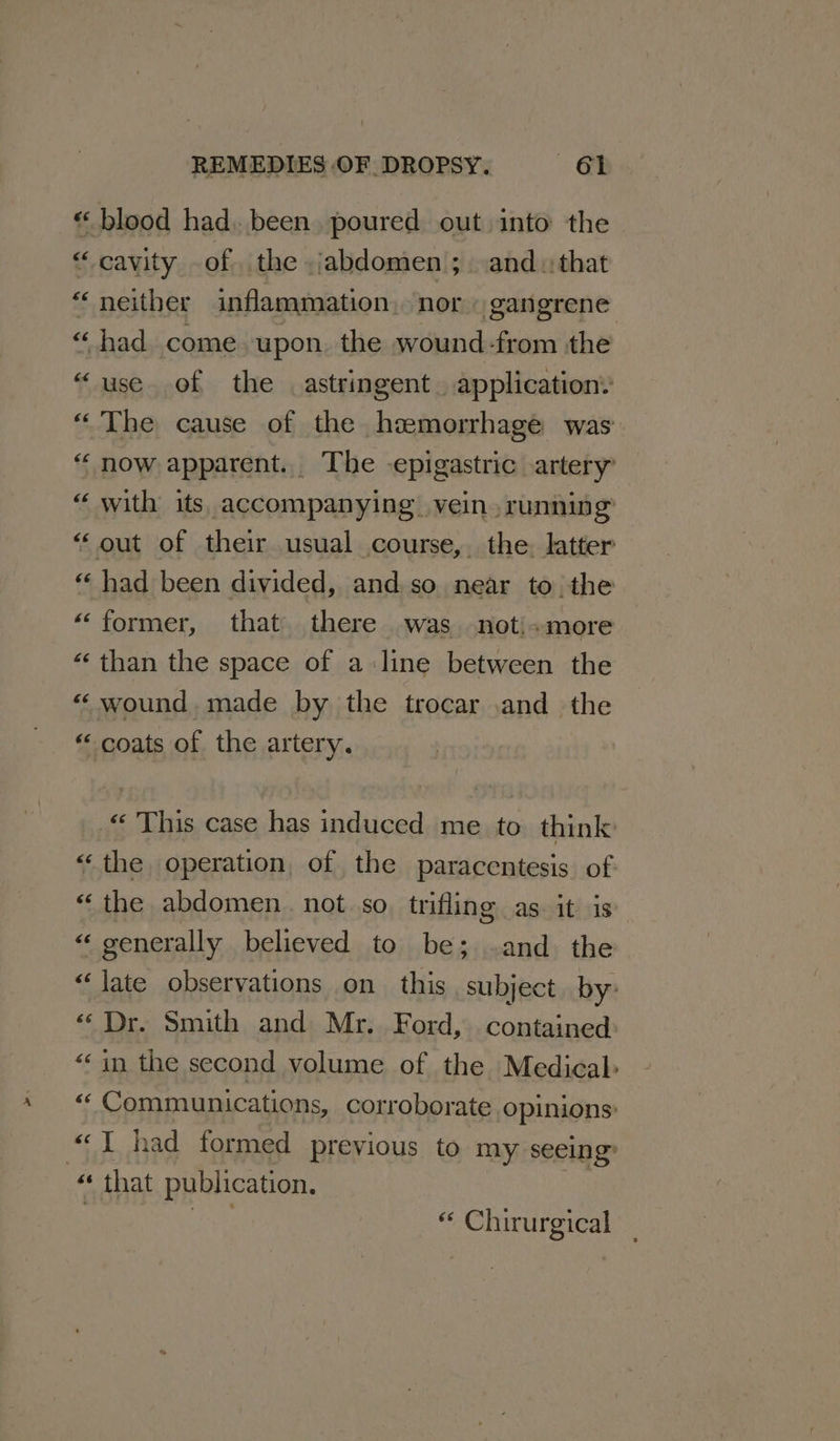 “ blood had. been. poured out into the “cavity of the jabdomen ;.and.:that “neither inflammation. nor gangrene “had come. upon. the wound -from the “use of the astringent. application: “ The cause of the hemorrhage was “now apparent. The -epigastric artery “ with its. accompanying vein. runnin a “ out of their usual course, the. latter “ had been divided, and so near to. the “former, that there was -noti+more “‘ than the space of a line between the «wound. made by the trocar .and the « coats of the artery. “© This case has induced me to think “the operation, of the paracentesis of “the abdomen. not so trifling as it is “ ‘ generally believed to be; -and the “ate observations on this subject. by: “Dr. Smith and Mr. Ford, contained: “in the second volume of the Medical “ Communications, corroborate opinions: “I had formed previous to my seeing “ that publication. “ Chirurgical
