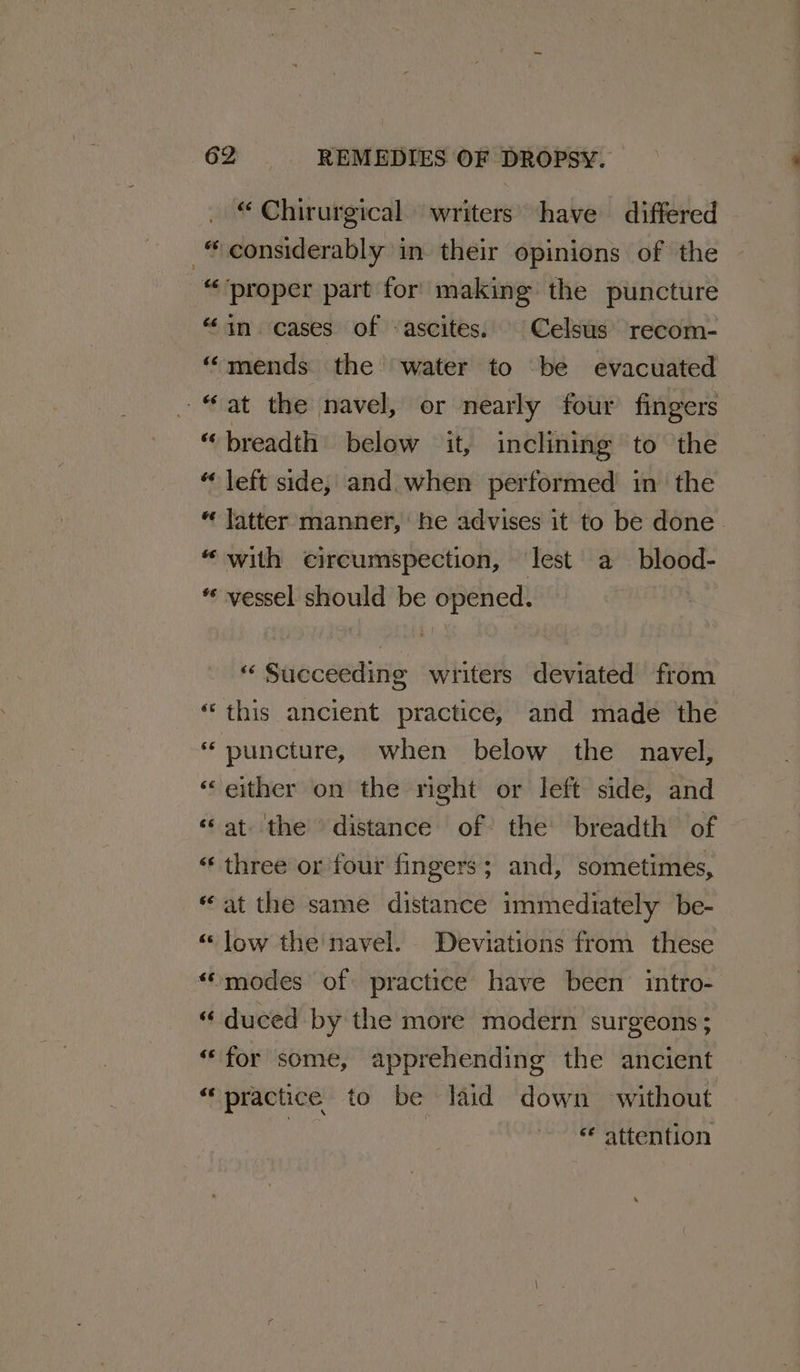 “ Chirurgical. writers have differed considerably in their opinions of the “proper part for making the puncture “in cases of ascites. Celsus recom- “mends the water to be evacuated “at the navel, or nearly four fingers “breadth below it, inclining to the “ left side, and. when performed in the “ latter manner, be advises it to be done. “with eircumspection, lest a blood- « vessel should be opened. * Succeeding writers deviated from “this ancient practice, and made the * puncture, when below the navel, “either on the right or left side, and ‘at the distance of the breadth of ‘three or four fingers; and, sometimes, «at the same distance immediately be- “low the navel. Deviations from these “modes of practice have been intro- “ duced by the more modern surgeons; “for some, apprehending the ancient “practice to be laid down without te | ‘* attention