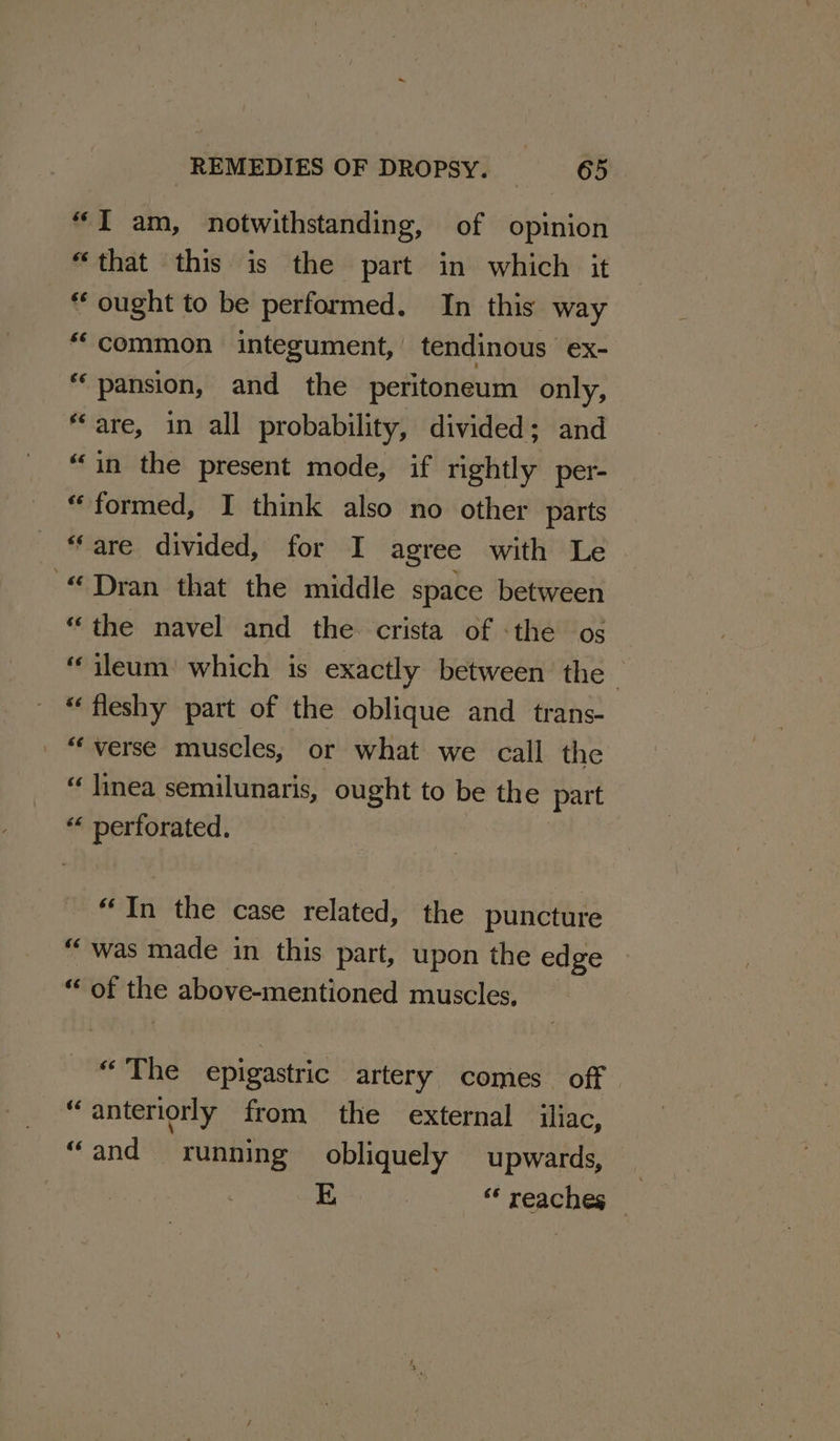 “I am, notwithstanding, of opinion “that this is the part in which it “ ought to be performed. In this way “common integument, tendinous ex- “pansion, and the peritoneum only, “are, in all probability, divided; and “in the present mode, if rightly per- “formed, I think also no other parts “are divided, for I agree with Le “Dran that the middle space between “the navel and the. crista of «the os ileum! which is exactly between the © “fleshy part of the oblique and trans- | “verse muscles, or what we call the “ linea semilunaris, ought to be the part “ perforated. “In the case related, the puncture “was made in this part, upon the edge sOOF ve above-mentioned muscles, pda Ya epigastric artery comes off “anteriorly from the external iliac, “and running obliquely upwards, _ E “reaches _