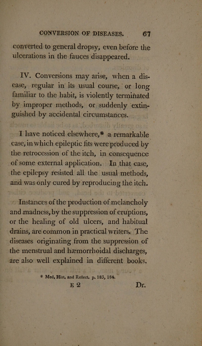 conyerted to general dropsy, even before the ulcerations in the fauces disappeared. IV. Conversions may arise, when a. dis- ease, regular in its usual course, or long familiar to the habit, is violently terminated by improper methods, or suddenly ‘extin- guished by accidental circumstances. I have noticed elsewhere,* a remarkable case, in which epileptic fits were produced by the retrocession of the itch, in consequence of some external application. In that case, the epilepsy resisted all the usual-methods, and was only cured by reproducing the itch. » Instances of the production of melancholy and madness, by the suppression of eruptions, or the healing of old ulcers, and habitual drains, are common in practical writers. The diseases originating from the suppression of — the menstrual and hemorrhoidal discharges, are also well explained in different books. * Med, Hist, and Refect, p. 183, 184. E2 Dr.