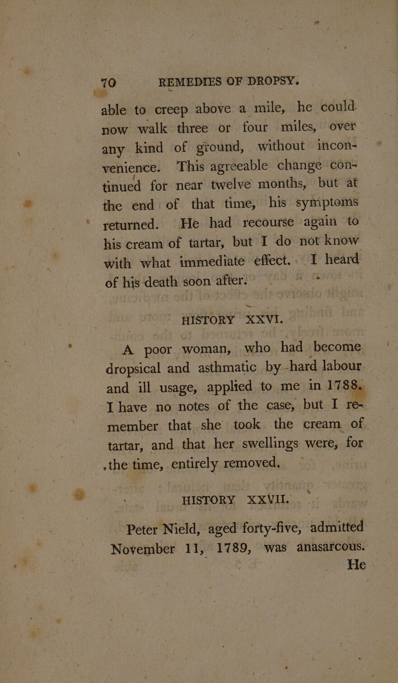 we A ki &gt; ’, REMEDIES OF DROPSY. able to creep above a mile, he could now walk three or four miles, over any kind of ground, without incon- | venience. This agreeable change con- tinued for near twelve months, but at the end of that time, his symptoms returned. He had recourse again to his cream of tartar, but I do not know with what immediate effect,. I heard of his death soon after. * HISTORY XXVI. A paar. woman, who had become dropsical and asthmatic by chard labour and ill usage, applied to me in 1788. -[ have no notes of the case, but I Wi member that she took the cream of. tartar, and that her swellings were, for .the time, entirely removed, HISTORY XXVIII. Peter Nield, aged forty-five, admitted November 11, 1789, was anasarcous. Fe