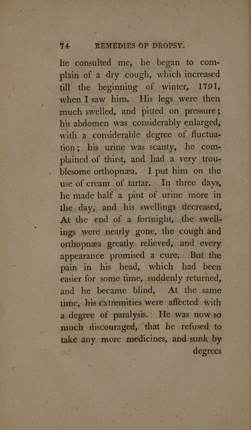 lie consulted me, he began to com- plain of a dry cough, which increased till the beginning of winter, 1791, when I saw, him, His legs were then much swelled, and pitted on pressure; his abdomen was considerably enlarged; with a considerable degree of fluctua- tion; his urine was scanty, he com- plained of thirst, and had a very trou- blesome orthopnea. I put him on the use of cream. of tartar. . In three days, he made half a pint of urine more in the. day, and. his swellings decreased, At the end of a fortnight, the swell- ings were nearly gone, the cough and orthopnea . greatly, relieved, and every appearance promised a cure; But the pain in his head, which had been easier for some time, suddenly returned, and he became blind, At the same time, his extremities. were affected with a degree of paralysis. He was now so much discouraged, ‘that he refused to take any more medicines, and’sunk. by | degrees
