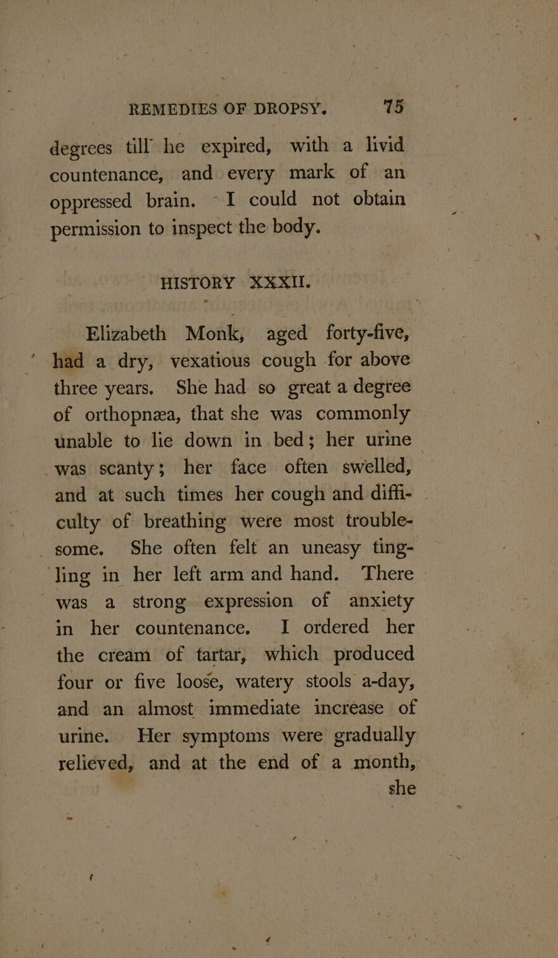 degrees till he expired, with a livid countenance, and every mark of an ‘oppressed brain. ~I could not obtain permission to inspect the body, HISTORY XXXII. Elizabeth Monk, aged forty-five, had a dry, vexatious cough for above three years, She had so great a degree of orthopnea, that she was commonly — unable to lie down in bed; her urine was scanty; her face often swelled, and at such times her cough and diffi- culty of breathing were most trouble- some. She often felt an uneasy ting- ling in her left arm and hand. There was a strong expression of anxiety in her countenance. I ordered her the cream of tartar, which produced four or five loose, watery stools a-day, and an almost’ immediate increase of urine. Her symptoms were gradually relieved, and at the end of a month, she