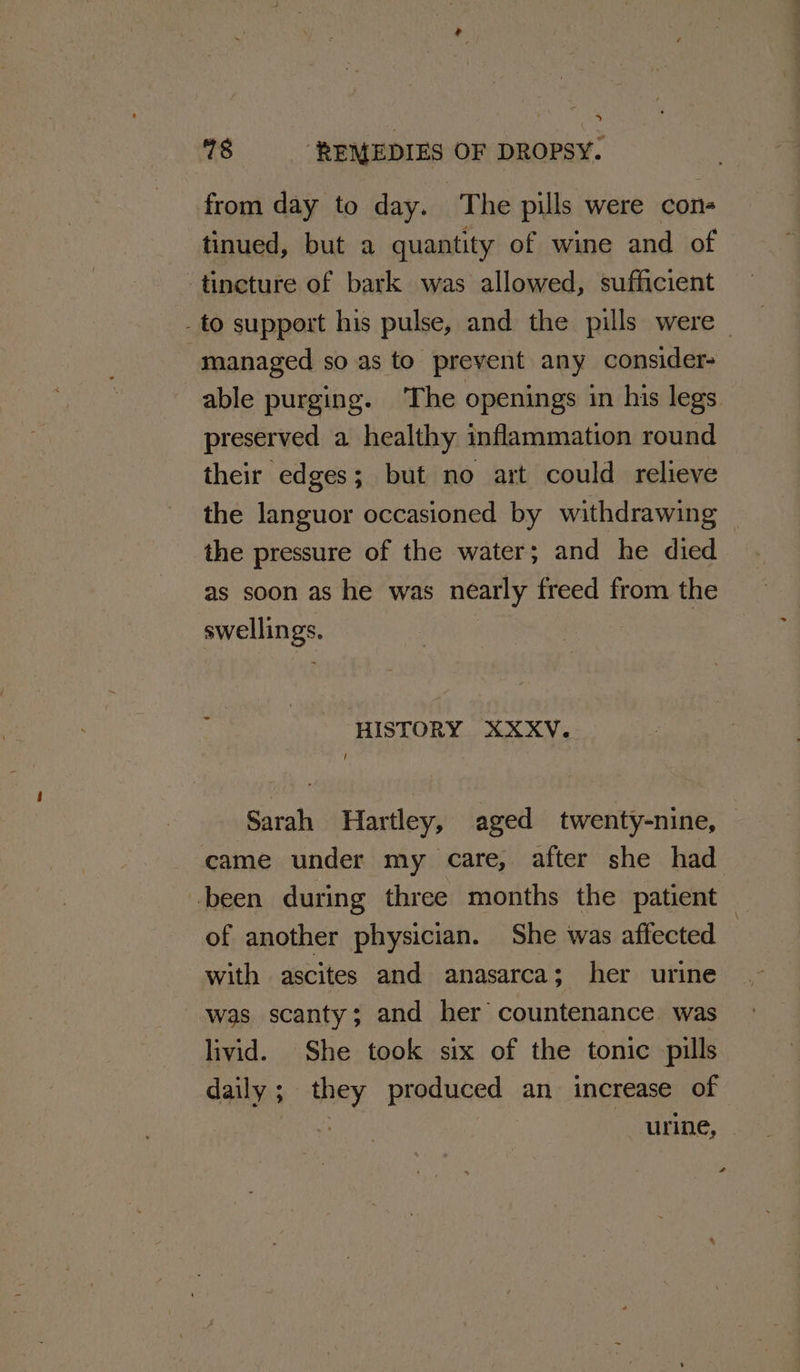 78 REMEDIES OF DROPsY. from day to day. ‘The pills were cons tinued, but a quantity of wine and of -tineture of bark was allowed, sufficient - to support his pulse, and the pills were managed so.as to prevent any consider- able purging. The openings in his legs preserved a healthy inflammation round their edges; but no art could relieve the languor occasioned by withdrawing ~ the pressure of the water; and he died as soon as he was nearly freed from the swellings. HISTORY XXXV. / Sarah Hartley, aged twenty-nine, © came under my care, after she had been during three months the patient | of another physician. She was affected with ascites and anasarca; her urine was scanty; and her countenance was livid. She took six of the tonic pills daily; they produced an increase of ROA urine, -