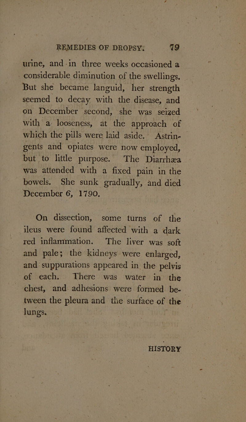 urine, and-in three weeks occasioned a _ considerable diminution of the swellings. But she became languid, her strength seemed to decay with the disease, and on December second, she was seized with a looseness, at the approach of which the pills were laid aside. Astrin- gents and opiates were now employed, but to little purpose. The Diarrhea was attended with a fixed pain in the bowels. She sunk gradually, and died. December 6, 1790, On dissection, some turns of the ileus were found affected with a dark red inflammation. The liver was soft and pale; the kidneys were enlarged, and‘ suppurations appeared in the pelvis of each. There was water in the chest, and adhesions were formed be- tween the pleura hs the surface of aa ie Jungs. its . | ; | HISTORY